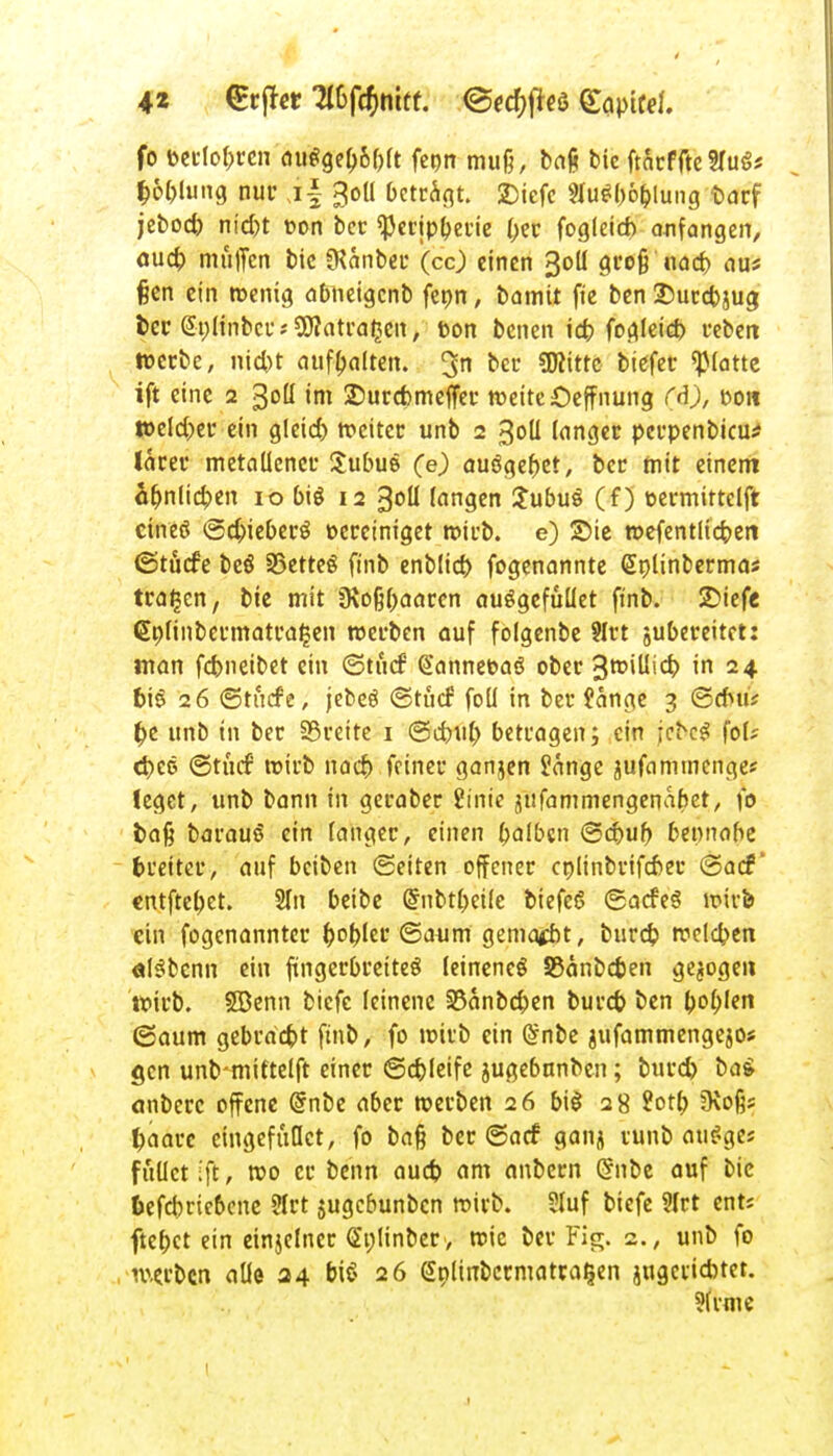 fo fcetlobren di\$Qel)bl)U fenn mu§, bajj bie ftarf fte 3fug* f;6l)lung nur jf 30II betrat. 2)tefc 2lu$b6&lung Darf jeboct> nid)t oon ber «Peripberie l;er fogleid) anfangen, aud) muffen bic «Kcmber (cc) einen 30II gro§ nad) aus fien ein wenig abneigenb fet>n, bamit fie ben 25urd>jug fcer S-ulinbcr« SKatra^en, bon benen icb fogleid) reben werbe, nid)t aufhalten. 3n ccc SJttttc tiefet* «platte ift eine 2 30H im 2)urd)meffer weite Oeffnung ($), Don »eichet* ein gleid) meitec unb 2 30IJ langer perpenbieu* larer metallener Subue (e) ausgebet, ber mit einem Unlieben 10 bis 12 30U langen SubuS (f) uermittclft etneö ©djieberö1 oereiniget wirb, e) Sic wefentlicben ©tücfe beö 33ette§ finb enblid) fogenannte Splinberma* trafen, bie mit 9\c#aaren auögefüllet finb. £>iefe <£nlinbetmatral*en werben auf folgenbe 9Irt jubereitet: man febneibet ein ©tücf (Sannefcaö ober 3nMUicb, in 24 t>tö 26 ©tutf'e, jebeö ©tuef foü in ber fange 3 ©dtti* £e unb in ber 33rette 1 ©ebub betragen; ein |ct>e$ fol? tbee ©tntf wirb nacb feiner ganjen fange 'ufamtnenge? feget, unb bann in geraber finie jtifammengenabet, fo fcaß bavauS ein langer, einen balbcn ©d)ub bennabe fcreiter, auf beiben (Seiten offener cplinbrifeber ©ad1' entftebet. 2ln beibe Gfnbtbeilc biefeö ©acfeS wirb ein fogenannter bobler ©atim gemalt, bureb weld>en älsibcnn ein fingerbreites leinenes SSänbc&en gejogen wirb. 5Benn biefe leinene 33anbcben burd) ben boblen ©aum gebracht finb, fo wirb ein @nbe jufammengejo* gen unbtnittelft einer ©djleife jugebnnben; burd) bai anberc offene Grnbe aber werben 26 big 28 2otb üvoßs !)aarc eingefiiOct, fo bafj ber ©aef gan- tunb auSges füllet ift, »0 er be'nn aud) am anbern (5nbe auf bie §efcbrie6cne Ülrt jugebunben wirb. Sluf biefe ?lrt ents ftef>ct ein etnjelner (ünlinber, wie ber Fig. 2., unb fo werben alle 34 biö 26 Splinbcrmatra^en jugeiicbtet. ?lrme 1 j