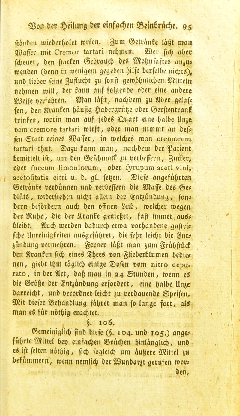 jtänben roieberbolct »iffcn. <3um ©ettanfe laßt mau ^Baffer mit Cremor tartari nehmen. SBei fid) abee fcbeuet, ben ftarfen ©ebcoucb beö 3Ro&nfafte$ anju* tt-enben (bcnn in wenigem gegeben bilft betfelbe niebttf), unb lieber feine Suflucbt ju fonft gert>6bnlid;en »Kitteln nehmen roill, bei* fnnn auf folgenbe obet eine anbete SSeife üetfabi'en. SSflan laßt, nad;bem ju Slbet gelaf* fen, ben Ätonfen baufig £abecgnt§e übet ©etftentranf teinfen, worin man auf jebeö £luart eine balbe Unje ttom cremore tartari wirft, übet man nimmt an bef* fen ©tatt reinem SBaffer, in welcbcs man cremorem, tartari tfmt. £>aju fann man, naebbem bet ^attent bemittelt ift, um ben ©efebmaef 5U »erbeffern, %udw, übet fuccum limoniorum, obet fyrupum aceti vini, acetofitatis citri u. b. gl. fe£en. 2Mefe angeführten ©etranfe oerbunnen unb oetbeffetn bie 9J?ajfe beö @es blutö, wiberftebjn nid)t allein bet (^ntjünbung, fon* betn befotbern aud) ben ojfnen 2eib, n?elcbet wegen bet 3*ube, bie bet Äranfe genießet, faft immer, auös bleibt. Slud) metben babutcb etroa »orbanbene gafttü febe Untcinigfeiten auegefübret, bie fefcr leiebt bie @nt? gunbung oermebren. gerner laßt man jum §vübftücf ben Sranfen fieb eineS Sbeeö t-on glieberblumen bebten nen, giebt il;m taglicb einige 2)ofen i»om nitro depu- rato, in bet Slrt, baß man in 24 ©tunben, wenn e$ bie ©roße bet @ntjunbung erforbert, eine (>albe Unje barreiebt, unb oetotbnet leiebt ju »etbauenbe ©peifen. Sflit btefet «öefjanblung faxtet man fo lange fort, a\ß man eö für notbig etaebtet. §. 106. ©emeiniglicb finb biefe (§. 104. unb 105.) ange* fmjfte «Kittel beo einfachen «Brücken binlanglicb, unb e* ift feiten notbig, fieb fogleicb um äußere Littel ju befummem, wenn nemlicb bet aöunbarjt gerufen wor« ben,