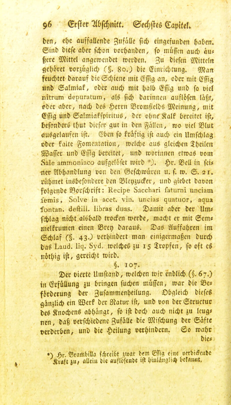 J 96 (Erffet Tlbfömtt. <&ed)fttö (ZapiUU ben, cf>c auffaüenbe Bufatfc fid> etngefunben fjaben» ©inb biefe a&cc fdjon toorljanben, fo muffen aud) äus fjere Littel angcroenbet werben. 3U tiefen Mitteilt geboret t-orjüglid) (§. So.) bie @iiuid)tung. gjfait feuchtet barauf bie ©d^iene mit (Sffig an, ober mit @fftg unb ©almiaf, ober aud) mit \)a\b Crfftg unb fo t>iel nitrum depuratum, a[$ fidj barinnen aufl&fen läßt, Pbcc aber, nacb beö £errn 25romfielbs Meinung, mit ©ffig unb ©almiaffpirituö, bet* obnrftalf bereitet ift, fcefonberö tfrut biefee gut in ben gälten, roo t>iel S3lut ausgelaufen ift. £ben fo f'cäftig ift aud) ein tlmfd)lag obec falte gomentation, roelcfre aus gleichen $beilert $Baffec unb @ffig bereitet, unb rcorinnen etwas tiont Sale ammoniaco aufgelofer wirb *). $r. S5ell in fei* ner ?{bb>nblung t>on ben @cfct>rouren u. f. n>. ©. 21. vüljmet inSbefonbere ben QMenjucfer, unb giebet bat-on fotgenbe Söovfebcift: Recipe Sacchari faturni unciam fetnis, Solve in acet. vin. uncias quatuor, aqua fontan. deftili. libras duas. 2)amit aber ber Um* fcfclag nid)t alöbalb troefen merbe, mad)t er mit @em* melfrumen einen SSren barauS. 2)as öfuffabren int ©d)laf C§- 430 üerbinbert man einigermaßen burefr baö Laud. liq. Syd. meldjeß äu l5 Kröpfen, fo oft c$ notljig ift/ gereicht roirb. §. 107. 2)er tiefte Umftanb, roeldjen töte enblid) (§.67.) in Erfüllung ju bringen fudjen muffen, mar bie 35c* f&rbcrung ber 3ufammenbeilung. Obgletd) btefeg ganjlid? ein 5Berf ber 3?atur ift, unb ton ber ©truetue oeö ÄnodjenS abfängt, fo ift boeb aueb niebt ju leug* nen, baß »eefebiebene gufäüe bie $flifd)ung bec ©äftß »erberben, unb bie Teilung terbjnbecn. ©0 ma&c bie* *•) f>r. Örartunlfo fcfcreifct %mt Um gffig eine oerbicfcii&c Ävflft jtt, allein tie «uflcfente itf tyntönali* fccfaiwt.