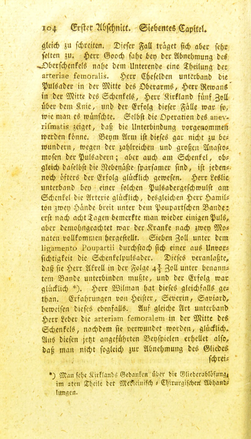 gleid) ju fd;reitcn. SDiefet* gall traget fid) aber fe&B feiten j||t; £err @ood> faf>e ben ber 2Ibne(>mung bcS ^Obeufc^crtFclö nabe bem Unterenbe eine $f>eilung ber arteriae femoralis. f)crc -S&efelben unterbanb bie ^Juleaber in ber ?D?itte bee £>becarm3, |>err «KemanS' in bei' 9)?itte bcö ©djenfefg, £err £irflanb funf.3olt iiber bem Snie, unb bei* @rfolg biefer galle war fo, wie man eS munfebte. ©clbft bie Operation beö anev- rifmatis geiget, baß bie tlnterbinbung t>or genommen werben fonnc. SSeom Sinn ift biefeS gar nid;t ju be? ttnmbern, wegen bei* ja^Ircic^cu unb großen 2lnafto« mofen bei* ^Jul^abci-n; aber aud) am ©cbenfei, ob* gleicb bafelbft bie 3}ebenafte fparfamer finb, ift jebens- noeb. öftere? bei* (Srfoig glücflid) gewefen. £err üeölte unterbanb bei) einer foleben *pulöabergefd)wulft am ©djcnfel bie SIrterie glucflicb, be£gletd)en .£>err £>ami(j ton jroeo £anbe breit unter bem 'poupartfdjen 23anbe: erft nad; ad?t Sagen bemerfte man wiebec einigen ^JulS, aber bemobngead)tet mar ber Traufe nad) jmen 3fto* naten pollfommcn ber.qefteür. (Sieben %ol{ unter bem ligamento Poupartü burcbftöcb ftcb einer au$ Unoor* fid)tigfcit bie ©cbenf'clpulgaber. £)iefcö oeranlaßte, bafi fie £crr 2(freU in ber golge 4f 3°H untec benannt tem 23ance unterbinben mußte, unb ber Ghfolg mau glücflid) *). £err SBilman bat biefeS gteiebfaflg ges tban. (£rfabrungen toon £eifter, ©euerin, ©am'arb, beroeifen biefes ebenfalls. Sluf gleid)e 31 rt unterbanb jperr ?eber bie arteriam femoralem in ber S0?itte beS ©djenfelei, nad)bem fie Dermunbet worben, gliicflid).. 2luo biefen je£t angefallen SSenfpielen erbeüet alfo, bafj man niebt foglcicb jur 2ibne(;mung beö ©liebet febreii *) SKan fcf)c ÄivHanb^ ©ebanFctt über bi« ®Iicberab(efun^4 im atcu £ficile bet SOfeflciiiifcb > <Jlnnu\jii\-bctt' Sftbanb* hingen.