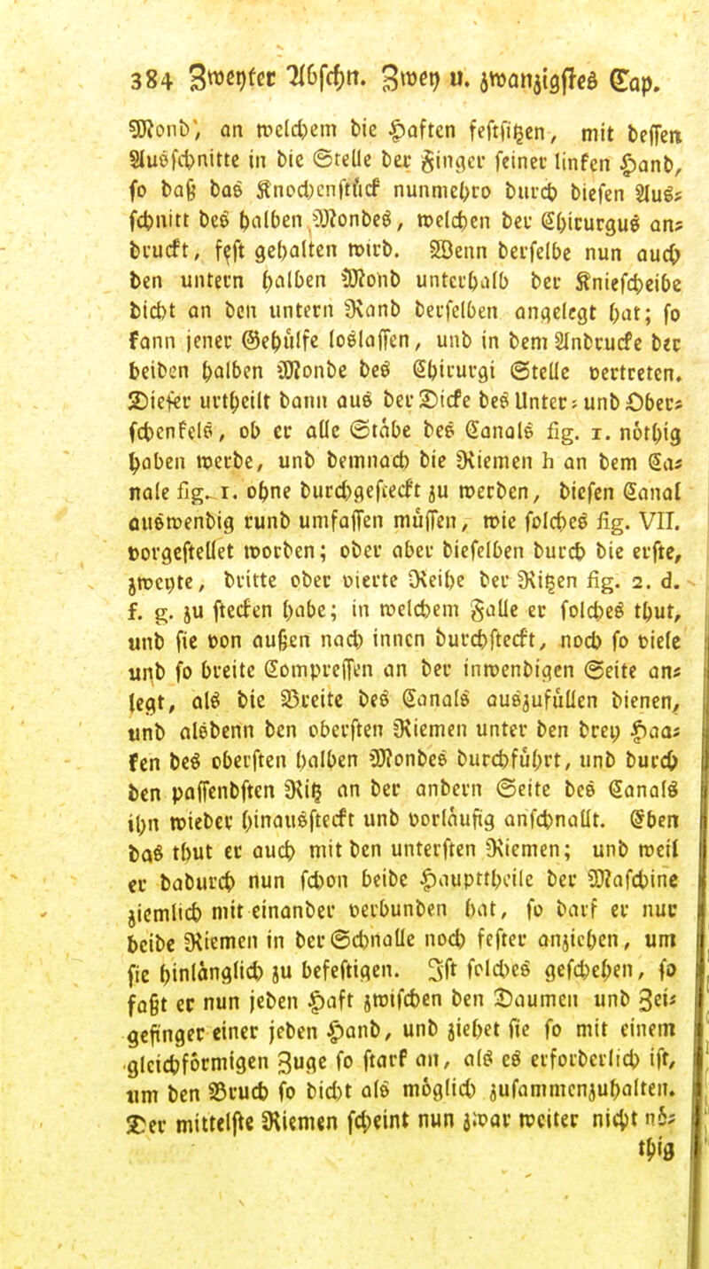 sjÄonb; an weld)em tie Soften feftfi^en, mit beffen Sluöfcbnitte in bie ©teile ber ginget feinet- linfen £anb, fo baß bae Änocbcnftfitf nunmebro burcb tiefen 2Iu&= febnitt beo falben OJfonbeg, welcben bei* (Sbirurgug an? brueft, f^ft gehalten wirb. SBenn beifelbe nun aueb ben untern halben SKonb untcr&alb bei- &niefd>eibe biebt an ben untern 9\anb berfel6en angelegt bat; fo fann jener @e(nt!fe loölaffen, unb in bemSlnbrucfe ber beiben falben üDionbe beö @birurgi ©teile t-ertreten. 2)iefer urtbeilt bann au$ ber£)icfe beöUnter; unbOber? fcbenfele, ob er alle (Stabe bee (Sanale fig. i. notl;ig tyaben werbe, unb bemnacb bie üiiemen h an bem Sa? nale fig. i.'obne burebgefveeft ju werben, t>iefin danal auöwenbig runb umfajfen muffen, wie folebeö fig. VII. »orgeftellet worben; ober aber biefelben bureb bie erfte, jwcote, britte ober oierte Otetbe ber fKi^en fig. 2. d. f. g. ju fteefen foabe; in welcbem galle er folcbeS tbut, unb fie t>on außen nad) innen burebfteeft, noeb fo t-iele unb fo breite Gompreffen an ber inmenbigen ©eite an* legt, alö bie breite beö Ganalö auszufüllen bienen, unb alebenn ben oberften Siemen unter ben brei; £aa? fen be$ oberften balben üftonbes burebfübrt, unb burd) ben paffenbften 5Ri£ an ber anbern ©eite bee (SanalS il;n wieber &inau$ftecft unb oorlauftg anfcbnallt. Grben baö tbut er aueb mit ben unterften 9\iemen; unb weit er babureb nun febon beibe £aupttbcile ber SJiafcbine jiemlicb mit einanber nerbunben bat, fo baif er nur beibe SKiemen in ber@cbnatle nod) fefter anheben, um fie binßns1'* 8« befeftigen. 3ft felcbe« gefebeben, fo faßt er nun jeben £aft jrotfeben ben Baumen unb %ev geftnger einer jeben £anb, unb jiebet fie fo mit einem glcicbformigen 3uge fo ftarf an, al$ e$ eiforbcrlid) ift, um ben S5rucb fo bid)t als moglid) äufammcnjubalten. £er mittelfte Siemen fd;eint nun jwar weiter nicyt n5; $0