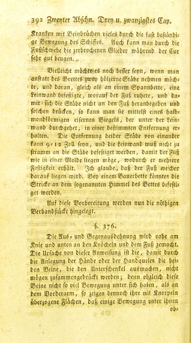 Scanfen mit S3cinbcucb«n üieles burcb bie faft bcftänbü gc 23etregung beö ©cbiffeö. 2Iuc$> fann man burcb bic gußfcbroebe bic jerbrocbcnen ©lieber mabrcnb ber @uc feb| gut beugen. „ Vieüeicbt m6cfet#eg nocb &effer feon, roenn man öttftatr beg «Brettel boljerne (Stabe nehmen mocb* te, unb baran, gleich afe an einem ©pannbette, eine £einroanb befeftigrc, roorauf ber gufi rubere, unb ba< mit fi'd) bie ©tabe nicbt an ben gufj beranbegeben unb . foldjcn brucfen, fo fann man fte mittelft eines f;a(6* monbformigen eifernen Stiegels, bei* unter ber üein« ttanb burcbgebet, in einer beftimmten Entfernung er« galten. 2)ie Entfernung beiber ©tabe pon etnanbec fann 9? 12 goU feon, unb bie £eintr»anb muß nic&t *u ftramm an bie ©tabe befeftigct roerben, bamit ber$ufj tr>ic in einer 9)?olbe liegen möge, rooburcb er mehrere ftcftigfcit erbalt. 3$ g^ube, bafe ber gujj rcer'cbec barauf liegen mirb. Söen einem 33auerbette fonnten bie ©triefe an bem fogenannten Gimmel be$ S5etteö befeftü get roerben. Sluf biefe Vorbereitung roerben nun bie nötigen Söerbanbftücfe Eingelegt. §. 376. ®ie 2fu?* unb ©cgenaitebcbnung roirb tia&e am $nie unb unten an benÄnecbeln unb bem §u§ gemadjt. SDie Urfacbe oon tiefet* Slnroeifung ift bie, bamit burefc bie Anlegung ber £anbe ober ber .£)anbquelen bie bei* ben Seine, bie ben Unterfcbenfel auomaejen, niebt mögen jufammengebrücft roerben; beim obgleicb biefe S5eine niefot fo ptel 33eroegung unter fieb f;atcn, alö an bem Sßorberarm, fo jeigen bennoeb ibre mit Snorpeln überjogene glacben, baß einige 33eroegung unter ibner»  ' .'. . lv ' (IC! v 'I