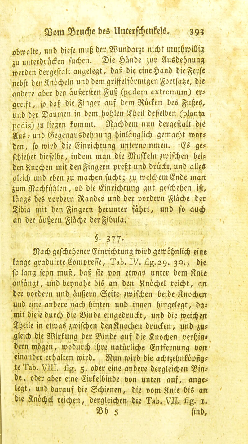 übreafte, unb bicfe muß bei* 58unbatjt niefct mut0R>iüia, 2u untetbn'icfen fu*en. 2)ie £anbe jur Slugbe&nung n>ei-i)en betgeftalt angelegt, baß bie cine|>anb biegetfe nebft benSnocbeln unbbemgtiffelformigengottfa^e, bie anbete abet ben außerften guß (pedem extremurn) er* greift, fp baß bie ginget auf bem SRücfen beS gußefl, unb bet Säumen in bem bobjen $(;eil beffelben (planta pedis) ju liegen fommt. 0iad)bem nun betgeftalt bie 3Iu6;unb ©egenauSbebnung binlänglid,) gemacht roor* ben, fo roirb bie (§inrid)tung unternommen. (J$ ges fd)ie()et biefelbe, inbem man bie Düffeln i^ifeben bei* benÄnod?en mit bengingern preßt unb brüeft, unb aüeS gleid) unb eben ju machen fua>t; ju a^e(d;cm@nbe matt jum 3?ad)füblen, ob bie @inrid)tung gut gefebeben ift, langS beS ttorbern SKanbeS unb bet oorbern gläcpe bet* Stbta mit ben gingetn ^evuntec faf;tt, unb fo au# an bet äußern gläcbe bergibula. §• 377-' S?ad;gefd)ebenet@intic5tung roirb getoobnlicf) eine lange grabuirteSompteffe, Tab. IV. fig.29. 30., bie fo lang fepn muß, baß ft'e t»on ttmai untet bem $nie anfängt, unb bepnabe biö an ben ftnocbel reidpt, 01t bet ootbetn unb äußetn ©eite jmtfd)cn beibe Änocpett unb eine anbete nacb hinten unb innen Eingelegtr ba* mit biefe butd; bie 23inbe eingebtueft, unb bie roeieben: tyuk in etroag jroifcben benftnoeben brutfen, unb jus gleicb bie 3Bitfung bet 23inbe auf bie Änocben t>etf;in< betn mögen, roobureb ipre natiulid;e Entfernung eon einanbet erbalten roirb. Sfiun roirb bie acbtjebnfopfigs te Tab. VIII. flg. 5. obet eine anbete bergleicben 23ins be, obet abet eine Sitfelbinbe üon unten auf, ange* legt, unb batauf bie «Schienen, bie t>om Sfnie bis an bie Snöcfpel teidpen, bergleicben bie Tab. VII. %. 1. m 5 (inb,