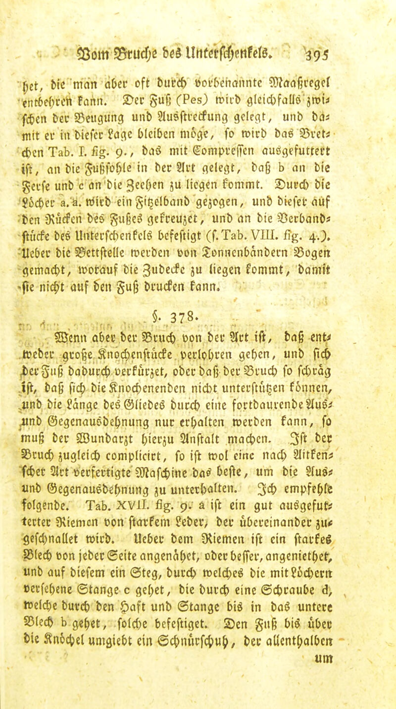 (jet, bie man aber oft burtf) »orbchannre Sftaaßregef entfebren Fami. 2>er gu'fi (Pes) tpii-t) gleichfallssrou fabelt ber Beugung unb Slusftretfung gelegt, unb ba* mit ei' in biefer S?age bleiben möge, fo wirb baß 23vet* eben Tab. I. fig. 9./ baö mit (£ompi*effen ausgefuttert ift, an bie Sußfo&le in ber 8lrt gelegt, baß b an bie gerfe unb c an bie 3eel)en ju liegen fommt. SDurd) bic ?6d>er a.a. rdüb ein gitjelbanb gebogen, unb biefer auf ben jKücfori bes gußes gefreujet, unb an bie 93erbanbs ftuefe bes Unterfcbenfcls befeftigt (f. Tab. VIII. flg. 4.). -'Heber bic S^ettftelle werben t>on Uonnenbanbern 23ogen ■gemaebt, worauf bie ^ubeefe ju liegen fommt, bamit -fie niebt auf ben §uß bruefen fann, 1' d • V »wir- dt <*2 ^ lP~ SSfcnn aber ber 33rucb t»on bei' 9Irt ift, baß ent* tf cbeu große $no#cnftuc£e..t>edol)ren geben, unb fief) ^eeguß babureb t-erfur^et, ober baß bei*33rucb fo febräg ift, baß fieb bieSnocbenenben niebt unterftütsen fonnen, ,unb bie £dnge be6©liebeö bureb eine fortbaurenbeSIuö* .unb ©egenauöbe&nung nur crbalten werben fann, fo muß ber SSunbarjt bierju Slnftalt macben. 3f* bit Sßcurf) jugleicb complicirt, fo ift wol eine nacb Slttfen^ feber $rt üerfertigte ^afd)ine ba£ bejte, um bie 2(u$* unb ©egenauebebnung ju Unterbalten. 3cb empfehle folgenbe. Tab. XVII. fig. 9. ä ift ein gut auögefut* tectec IRiemcn tson ftarfem ?eber> ber übereinanber 311* gefcl)naüet wirb, lieber bem Siemen ift ein ftarfeS RMecb toon jebet Seite angenabet, ober beffer, angenietet, unb auf biefem ein ©teg, bureb weld;eg bie mit?6d)em »evfebene ©tange c gebet, bie buvcb eine ©ebraube d> weldje buvcb ben £aft unb ©tange biß in bas untere 2Med) b gebet, fold)e befeftiget. 2)en guß bis übet' tne ftnocbel umgiebt ein 6cbnürfc&u&/ bei* allenthalben um