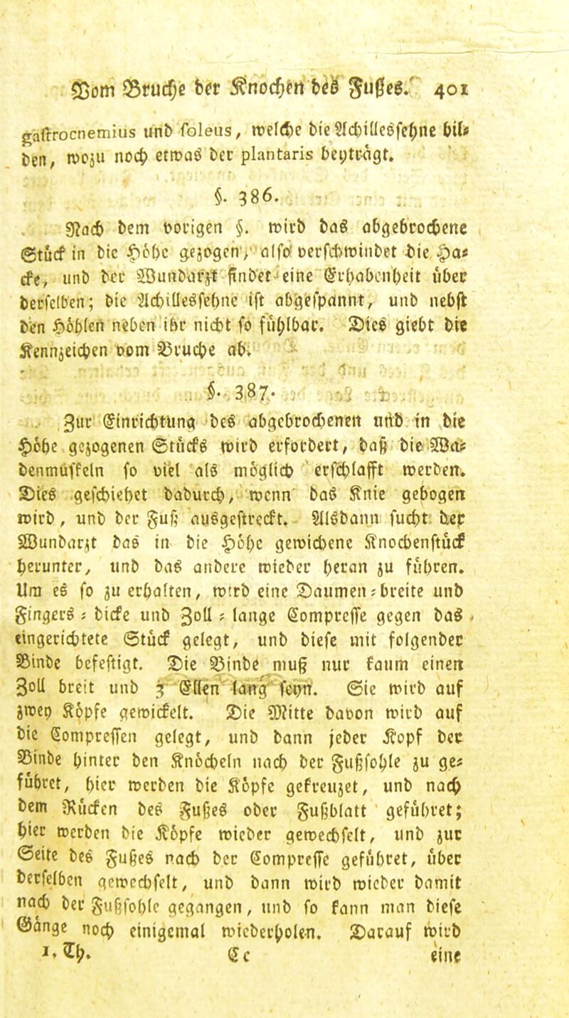 gaftrocnemius unb foleus, roelebe bie SfcbilleSfebne bil« ben, n>cju nocb etroaö bec plantaris benträgt. i 386. Sßacb bem vorigen §. rc-irb ba6 abgebroc&ene ©tucf in bic'$'6&e gebogen /alftf oerfcbminbet -btc.$at efe, unb bec SBunbafjt fünfter eine @vtuibcnt>eit ubec fcerfclben; bie SlcbilleSfebne ift abgefpannt, unb nebfi bcn lobten neben ihr niebt fo fut)Ibai% 2)teö giebt bie Äenn^eicben com 35rucbe ab. ■M §-.3,87. ; Jas sAs^^^ä' 3uc Grinricbtung beö abgebroebenert unb in bic £6t)e gezogenen ©tücfg wirb erfoebert, bafj bie SBa* benmüffeln fo uiel alö möglicb erfcblafft roerben. 2Me$ gefcbier)et babuccb, roenn' baö Snie gebogen roirb, unb bot* guf; auSgeftrctft. Sllöbonn fuebt bec SÖunbant baß in bie £6bc geroiebene Sfnocbenftucf berunter, ttnb ba£ anbere roieber tywan ju fübren. Um ee fo ju erbalten, roirb eine Säumen; breite unb ginget^ ; tiefe unb 3°U * lange (Sompceflfe gegen baS - «ingeriebtete 6tu<f gelegt, unb biefe mit folgenbec Söinbe befeftigt. Sie 23inbe mug nur faum einen Soll breit unb 3 (§lkn (ang fepn. (Sie ttm'b auf ?roep Äopfe geroicfelt. 2)ie 9)?itte baoon roirb auf bic Sompreffen gelegt, unb bann jeber .ffopf bec S5inbe Gintec ben ftnocbeln nacb ber gufifoble ju g.e* fübret, ()iec roerben bie Stopfe gefreujet, unb nact) bem bilden be* ^ußeö ober gußblatt gefübret; bier »erben bie j?6pfe roieber geroecbfelt, unb juc ©eite bes gu&es nacb bec (SomprefTc gefiibret, ubec betfelben geroecbfelt, unb bann roirb roieber bamit nacb ber gufjfoblc gegangen, unb fo fann man biefe ©ange nocb einigemal wicberbolen. darauf rbirb <£c eine