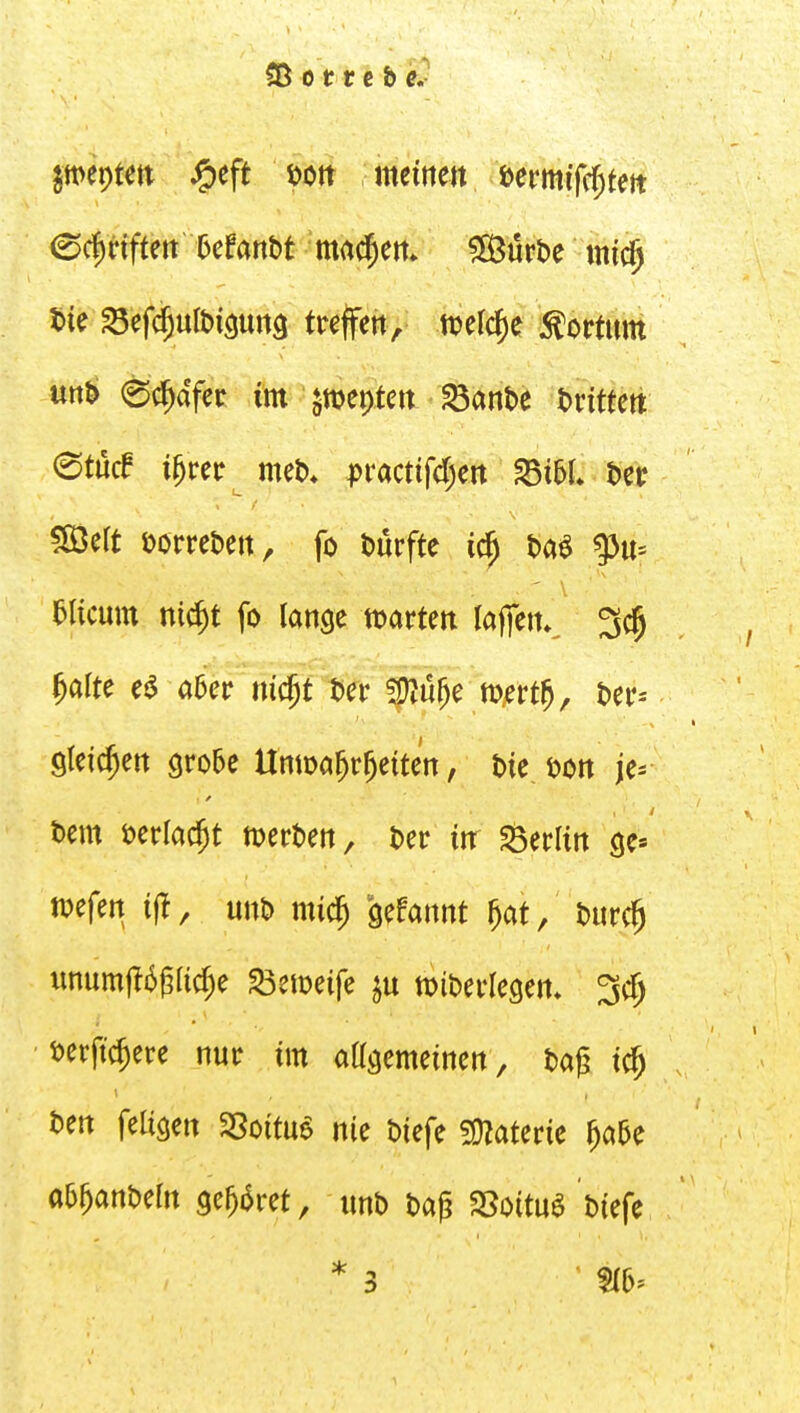 5ie S5ef<^ult»i9Urt3 treffen, ti?elc^e Bottum unb 0ci^aYer im §mepteit ^anbe t)rtttett (Stucf i^reir^ met)» pvactifd)m fdihl t)cc 583ert öorrebett, fo Dürfte Da^ aiicum nic^t fo lange tt)arten lajfen»^ 3c§ ^alte ej^ a5er m$t Der 5)Zü^e m^rtj. Der-- steigen grobe Unma^r^etten, Die, Don je= Dem Derlac^t werDen, Der itt Berlin ge» n^efen i|!, unD mic^ gefannt ^at, Durc^ unum|16g(ic^e ^etüeife wiDerlegen* i^erfic^ere nur im aagemeinen. Dag i^ Den feiigen 35oitu6 nie Diefe ?OZaterie ^a5e aa^anDeln gehöret, unD Dag SSoituö Diefe * 3 '