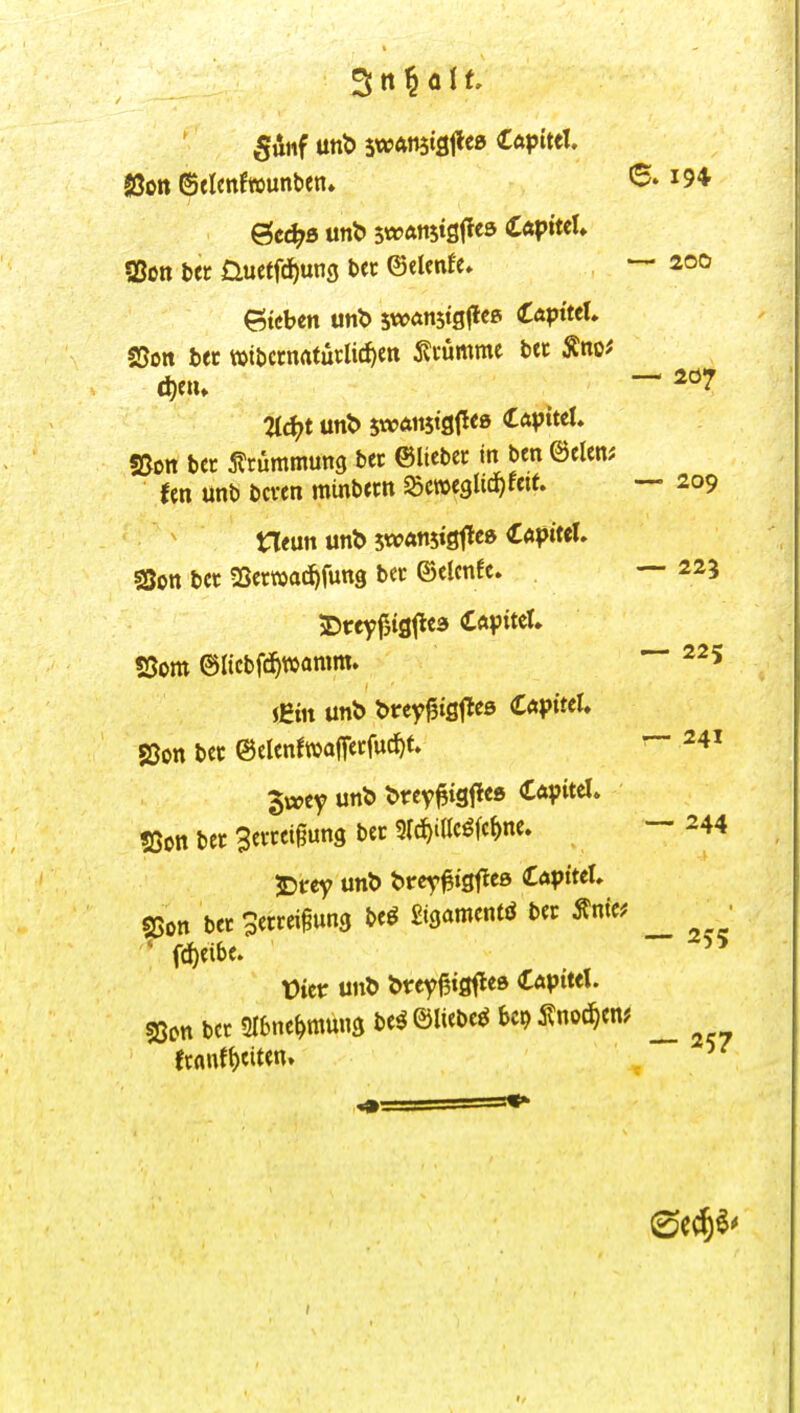 5ünf unt) swAnstfljleß lüpittl, Jßott ©tlenfwunben. 6. i94 ?Son bet Üuetfd^ung ba ©elenfe, — 200 Sieben swötistgflep (Capttet. S5on bec »tt>ccnrtfütlirf)en 5?i'umme bec Äno^ «Bon bcc 5?tümmun9 bet ©lieber in bcn mm Un unb bcren minbetn SScweglid^fett. — 209 neun unb swanstöfl^» CapittU sQon bec SSerwac^fung bec ©elcnfe. — 223 5)t:eyf,ig|le3 CftpiteU S5om 6Iicbfd^»amm. iJBm unb brey^ißtles CaptteU S5on bcc ©elenfwaffccfud^t. 3vccy unb brev^tgflee Cöpitel. ?Oon bet Bevceigung bec src^idcöfc^ne. jDrey unb brcy^tgtleß lapittU 25on bet Serrei^ung be^ £igamentö ber Änic? ^ • ' fd)eibe. t)ictr unb brey^igfle» CApitet. sßon bct 2I6ne^mung be^ ©liebet U^^wdjm ^ fcflnf{)eiten. — 225 r~ 241 — 244