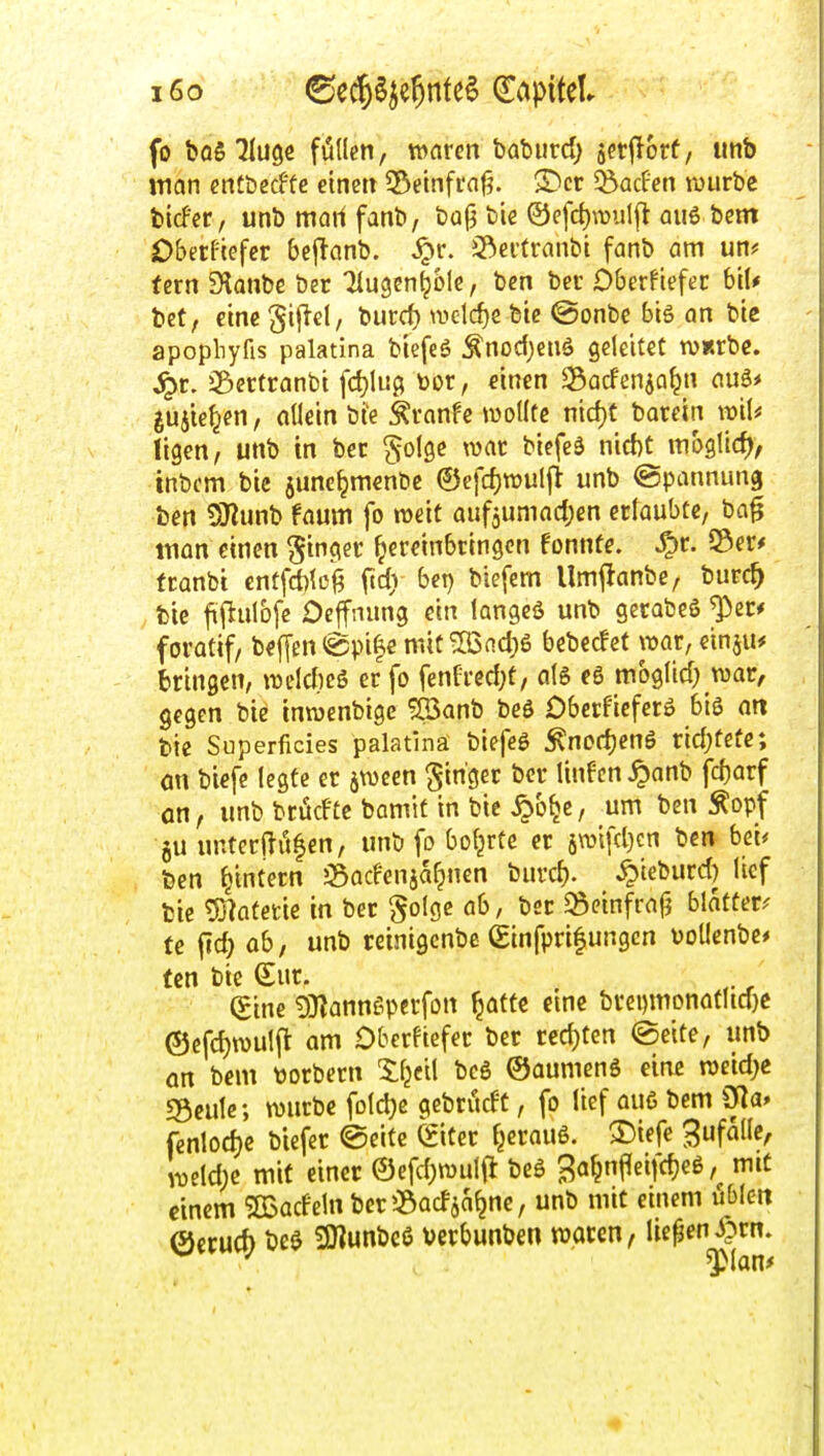 i6o ©ec^öje^nfe^ ^CipiUl fo bQ5 ^(uge füllen, waten baburd) äcr|Iorf/ imb jtian etttbccftc eine» 33emfi*at?. S)cr ^acfen rourbe tiefer, unbmartfanb, bQ|3 bie ©efc^wutft au6 bcm Obetfiefer beflanb. ^r. Sf^ertranbi fanb am un# tern Slanbc ber Tlugen^ölc, ben bec Oberftefer bil* bet, eine ^iftel, burd) welrf)e bic @onbe biö an bie apopliyfis palatina biefcö Änodjeuö geleitet WRrbc. J^r. iSertranbt fd)!uö toor, einen ^acfenja^n auö* ^ujtefjen, allein bie ^vanfe wollte nicf)t barein ii^il* ligen, unb in ber ^folge war biefeä nid)t mh^Wd), tnbcm bic junc^menbc ©efcf)tt)ulji unb Spannung ben SJlunb faum fo weit aufjumadjcn erlaubte, ba^ man einen Singer hereinbringen fonnfe. ^r. S3er# franbi cntfrf)loi fidv bei) biefem Umj^anbe, burc^ bie fifiulbfe Ocffnung ein langcä unb gerabeö ^er* foratif, bef[en@pi|e mit®nd;6 bebedet war, cinju* bringen, weldicS er fo fenfred^t, al6 c6 mbglid; war, gegen bie intuenbige ?S3anb beö Dberficferö biß an bic Superficies palatina biefeg ^ncd)enS rid)teüc; on biefc legte er äwcen Ringer ber linfen ^anb fc^arf on, unb brüdte bamit in bie ^b^c, um ben Äopf 5U unterfti'tfen, unb fo boljrte er 5wi[d}en ben bei* ben ^intern ^Sadenja^nen burcl). ^ieburd) lief bie 7j7atetie in ber golgc ab, bsr ^einfraj? blättere te fid; ab, unb reinigcnbe ßinfprifungcn vollenbe* fcn bie €ur. (Eine 9)lannßpei'fon ^attc eine brei)monatud}C ©efd)n)ulfl am Dberftefer ber rcd)tcn ©eite, unb ön bem üorbern 5:f^cil bcg ©aumenö ein^ weid^e «Beule; würbe fDld)e gebritdC, fo lief au6 bem 01a» fenlodje biefer @eitc ^iter ^erauö. 33iefe ^ufallc, weld;c mit einer 0efd)wut{i beö ^a^nffeifdjeß, mit einem SBadeln ber^Badja^nc, unb mit einem üblen 0ccud) bee 9Kunbe6 \)crbunben waren, liefeny?rn.