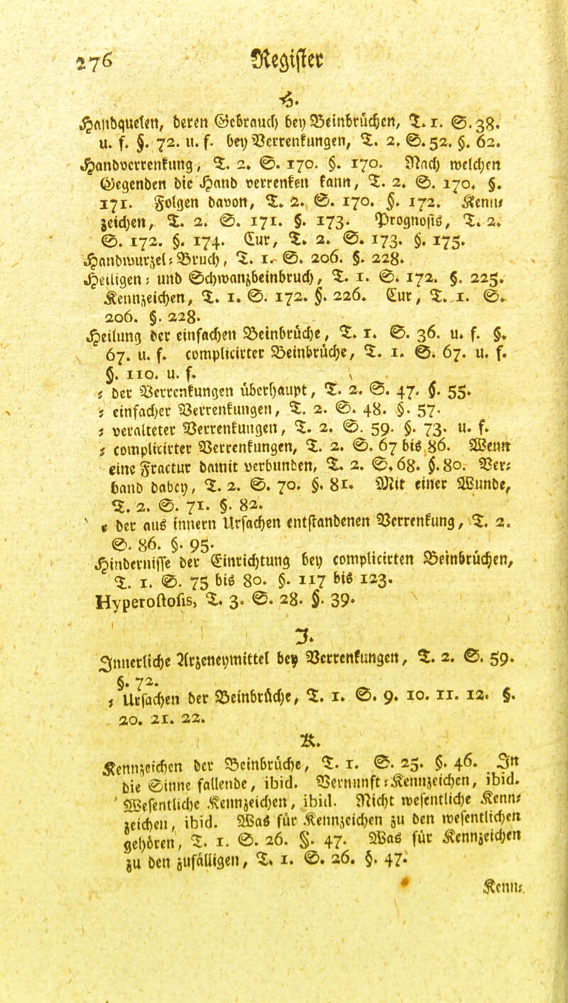 •^Aiibquetitt, beten ©cbroucr) bei) 95«inBnic^e«, ^. r, ©.38. u. f. §. 72. u. f. bet) 33erccn?an9cn, 5. 2. @. 52. §. 62. .^onbocmnfimg, 5.2. ©.170. §. 170. tflad) mld)tn föcgenben bic^^nnb retretife« fantt, 5. 2. @. ijo. §. 171. golgcn batton, 5. i. 170. 172. Sltmu jeid)Ctt, 5. 2. @. 171. §. 173- «prognoilö, '5.2. ©. 172. §. 174. duc, 'l. 2. (S. 173. §. 175. ■jpanbiuur5elfS3vucl), 'S:, O. 206. §. 228. 4>titisen! uiib @d)n)anjbembtud), 5. i. (S. 172. §. 223. Äenn,^€id)en, 5. i. ®. 172. §. 226. £ur, ao6. §. 228. Reitling bcr cinfndjen Steinbruche, 5. r. 0. 36. u. f. §, 67. u. f. compltcii-tec S5ein&rud)e, 5. i. ©. 67. u. f. §. 110. u. f. \ i ttt 33cn-cnfungen übccf)aupt, 1. 2. @. 47, 55. j cinfad)ec ?8evrenfungen, 5. 2. e. 48. §. 57- j vevalteter 33ecrenfutigen, 1. 2. <©. 59. §. 73. u. f. i complicii-tec SSetrcnfungcn, 5. 2. <S. 67616 86. SSeiw eine gractuc bamit vcrbunbcn, ^ 2. 0.68. §. 80. 93cr; CrtnD babci;, 2. 0. 70. §. 81. iOtit eiiiec aSimbe, 2. @. 7^' §• ' « ^ec aug innern Urfac^en entflanbenen ^öemnfung, 5. 2. 0. 86. §. 95. ^inbei-nifTe bec ©ncic^tung bei) compUctcten ^öflnbrüc^en, 5. I. ®. 75 biö So- §' 117 '»j^ 123« Hyperoftofis, i. 3. <S. 28. §. 39- 3nnecllcf)e ^Itjeneijmlttel bcv aSctrenfungen, %. 2. ®. 59. i Uefac^en ber 95embcfid)e, 5. i. 9» lo« ^2. §. . ao. 21. 22. 5?enii;icid)cn bei' ?5cmbrüd)e, «J:. r. @. 25. $. 46. 3tt bie einnc follenbe, ibid. 53evniinft;toi5cichcn, ibid. ' SBefetillid)c Äeiinjeid)en, ibid. 9]trf)t rcefeiUlidje Mcnnt ;cid)eii, ibid. aßaö fuc .tennjcid)en 5« ben rcefentltdjm gcl)6rcn, 5. i. 0. 26. §. 47. füc ^ennieid;eit ju Den aufalligen, 5. i. ®. 26. §. 47. * Äeniis.