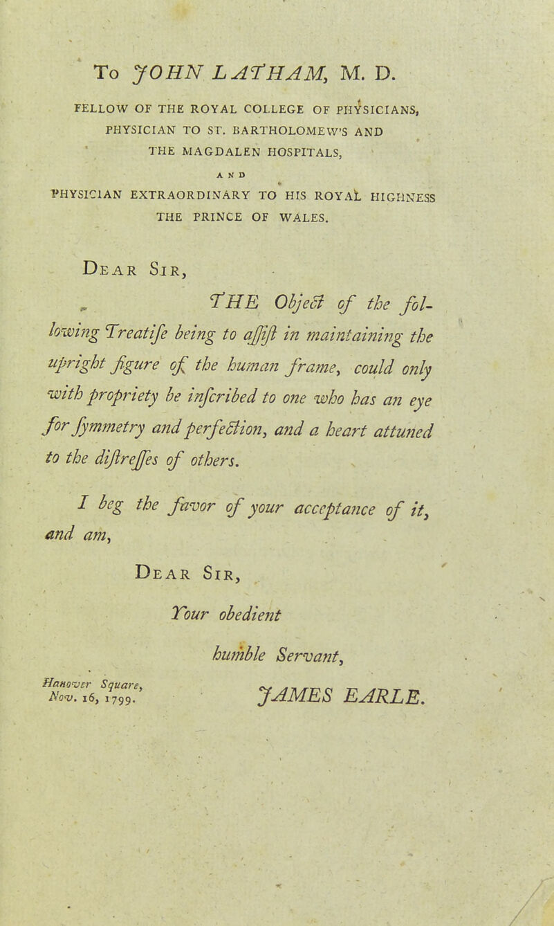 To JOHN LATHAM, M. D. FELLOW OF THE ROYAL COLLEGE OF PHYSICIANS, PHYSICIAN TO ST. BARTHOLOMEW'S AND THE MAGDALEN HOSPITALS, AND PHYSICIAN EXTRAORDINARY TO HIS ROYAL HIGHNESS THE PRINCE OF WALES. Dear Sir, THE Object of the fol- lowing Treatije being to ajjifi in maintaining the upright fgure of the human frame, could only with propriety be infcribed to one who has an eye forfymmetry and perfection, and a heart attuned to the diftrejfes of others. I beg the favor of your acceptance of it, and am. Dear Sir, Tour obedient humble Servant, feSfe JAMES EARLE.