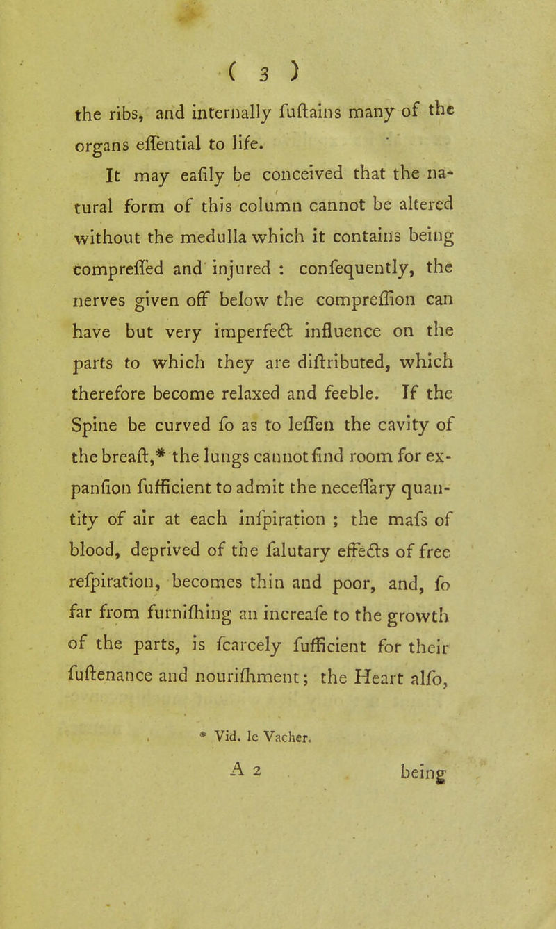 the ribs, and internally fuftains many of the organs eflential to life. It may eafily be conceived that the na- tural form of this column cannot be altered without the medulla which it contains being comprefled and injured : confequently, the nerves given off below the compreffion can have but very imperfect influence on the parts to which they are diftributed, which therefore become relaxed and feeble. If the Spine be curved fo as to leffen the cavity of the breaft,* the lungs cannot find room for ex- pansion fufficient to admit the necefTary quan- tity of air at each infpiration ; the mafs of blood, deprived of the falutary effects of free refpiration, becomes thin and poor, and, fo far from furnifhing an increafe to the growth of the parts, is fcarcely fufficient for their fuftenance and nourifhment; the Heart alfo, * Vid. Ie Vacher. A 2 being