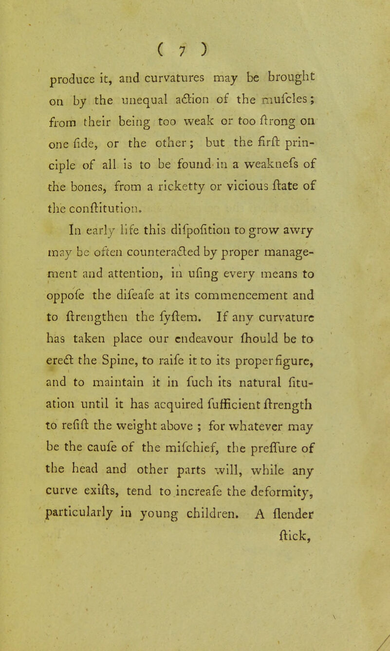 produce it, and curvatures may be brought on by the unequal action of the mufcles; from their being too weak or too ftrong on one fide, or the other; but the firffc prin- ciple of all is to be found in a weaknefs of the bones, from a ricketty or vicious ftate of the conftitution. In early life this difpofition to grow awry may be often counteracted by proper manage- ment and attention, in ufing every means to oppofe the difeafe at its commencement and to ftrengthen the fyftem. If any curvature has taken place our endeavour fhould be to erect: the Spine, to raife it to its proper figure, and to maintain it in fuch its natural fitu- ation until it has acquired fufficient ftrength to refifl: the weight above ; for whatever may be the caufe of the mifchief, the preffure of the head and other parts will, while any curve exifts, tend to increafe the deformity, particularly in young children. A {lender (kick,