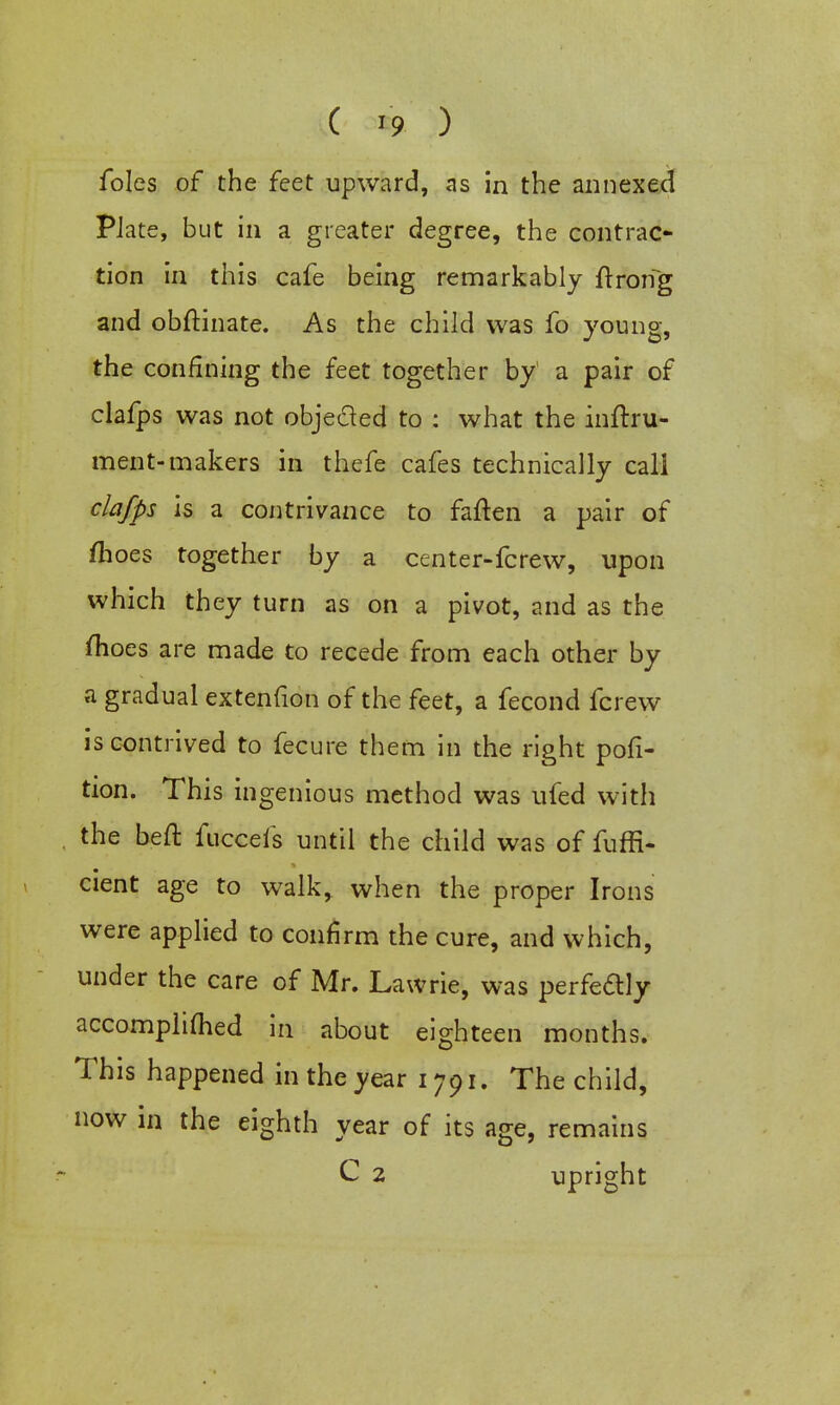 ( * ) foles of the feet upward, as in the annexed PJate, but in a greater degree, the contrac- tion in this cafe being remarkably ftroifg and obftinate. As the child was fo youne, the confining the feet together by a pair of clafps was not objected to : what the inftru- ment-makers in thefe cafes technically call clafps is a contrivance to faften a pair of ftioes together by a center-fcrew, upon which they turn as on a pivot, and as the fhoes are made to recede from each other by a gradual extenfion of the feet, a fecond fcrew is contrived to fecure them in the right por- tion. This ingenious method was ufed with the bed: fucceis until the child was of fuffi- cient age to walk, when the proper Irons were applied to confirm the cure, and which, under the care of Mr. Lawrie, was perfedly accomphmed in about eighteen months. This happened in the year 1791. The child, now in the eighth year of its age, remains C 2 upright