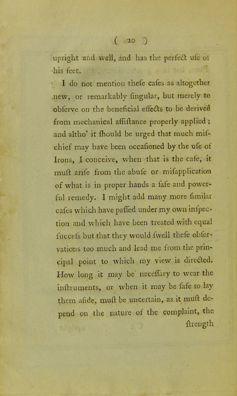 ( ) upright and well, and has the perfect ufc or his feet. I do not mention thefe cafes as altogether new, or remarkably lingular, but merely to obferve on the beneficial effects to be derived from mechanical affiftance properly applied ; and altho' it fhould be urged that much mif- chief may have been occasioned by the ufe of Irons, I conceive, when that is the cafe, it muft arife from the abufe or mifapplication of what is in proper hands a fafe and power- ful remedy. I might add many more frmilar cafes which have pafled under my own inflec- tion and which have been treated with equal fuccefs but that they would fwell thefe obfer- vations too much and lead me from the prin- cipal point to which my view is directed. How long it may be neceffary to wear the inftruments, or when it may be fafe to lay them afide, muft be uncertain, as it muft de- pend on the nature of the complaint, the ftrength