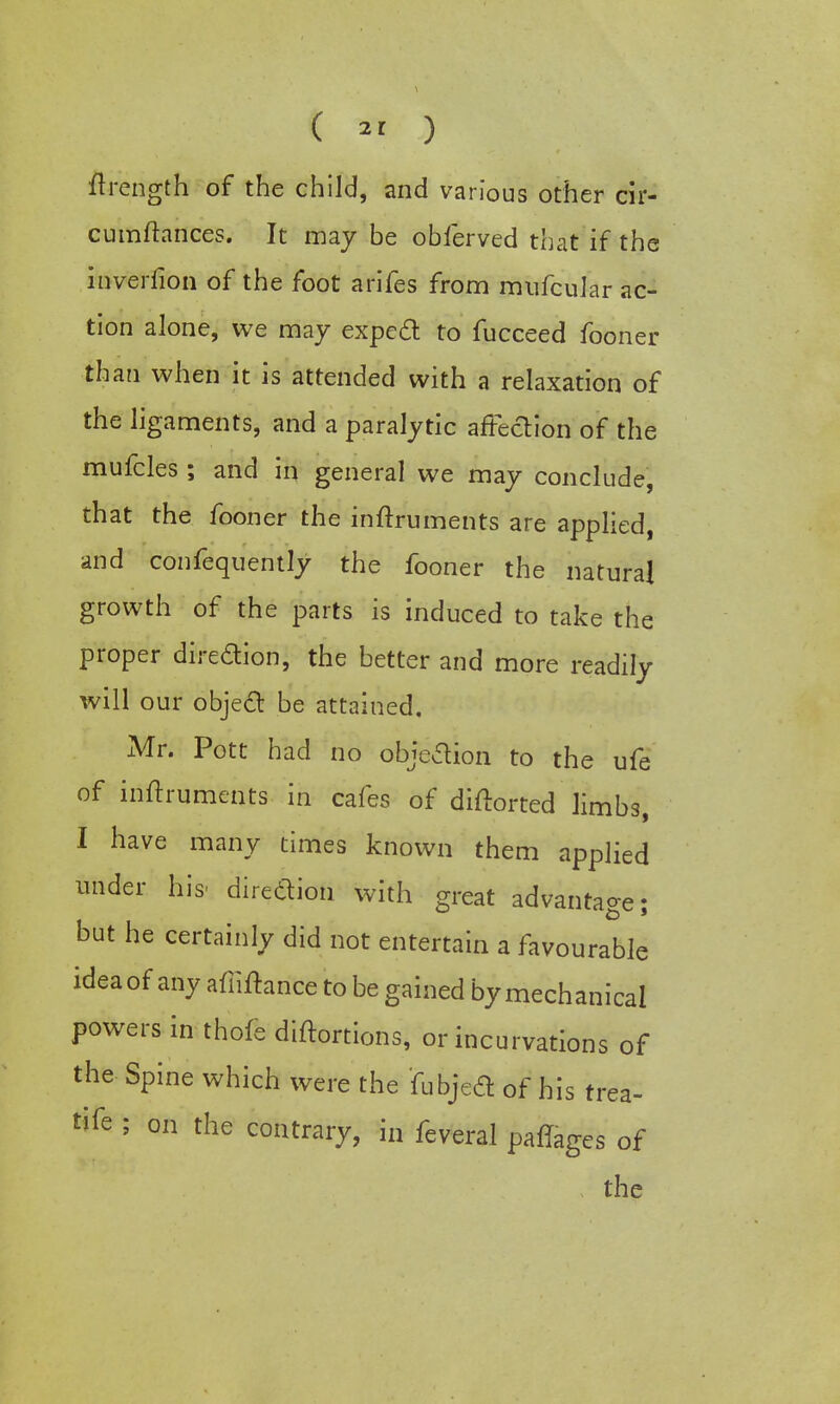 ftrength of the child, and various other cir- cumftances. It may be obferved that if the inverfion of the foot arifes from mufcular ac- tion alone, we may expecl to fucceed fooner than when it is attended with a relaxation of the ligaments, and a paralytic affection of the mufcles ; and in general we may conclude, that the fooner the instruments are applied, and confequently the fooner the natural growth of the parts is induced to take the proper diredion, the better and more readily will our object be attained. Mr. Pott had no objection to the ufe of inftruments in cafes of diftorted limbs, I have many times known them applied under his- direction with great advantage- but he certainly did not entertain a favourable idea of any afiiltance to be gained by mechanical powers in thofe diftortions, or incurvations of the Spine which were the fubjecT: of his trea- tife ; on the contrary, in feveral pafTages of the