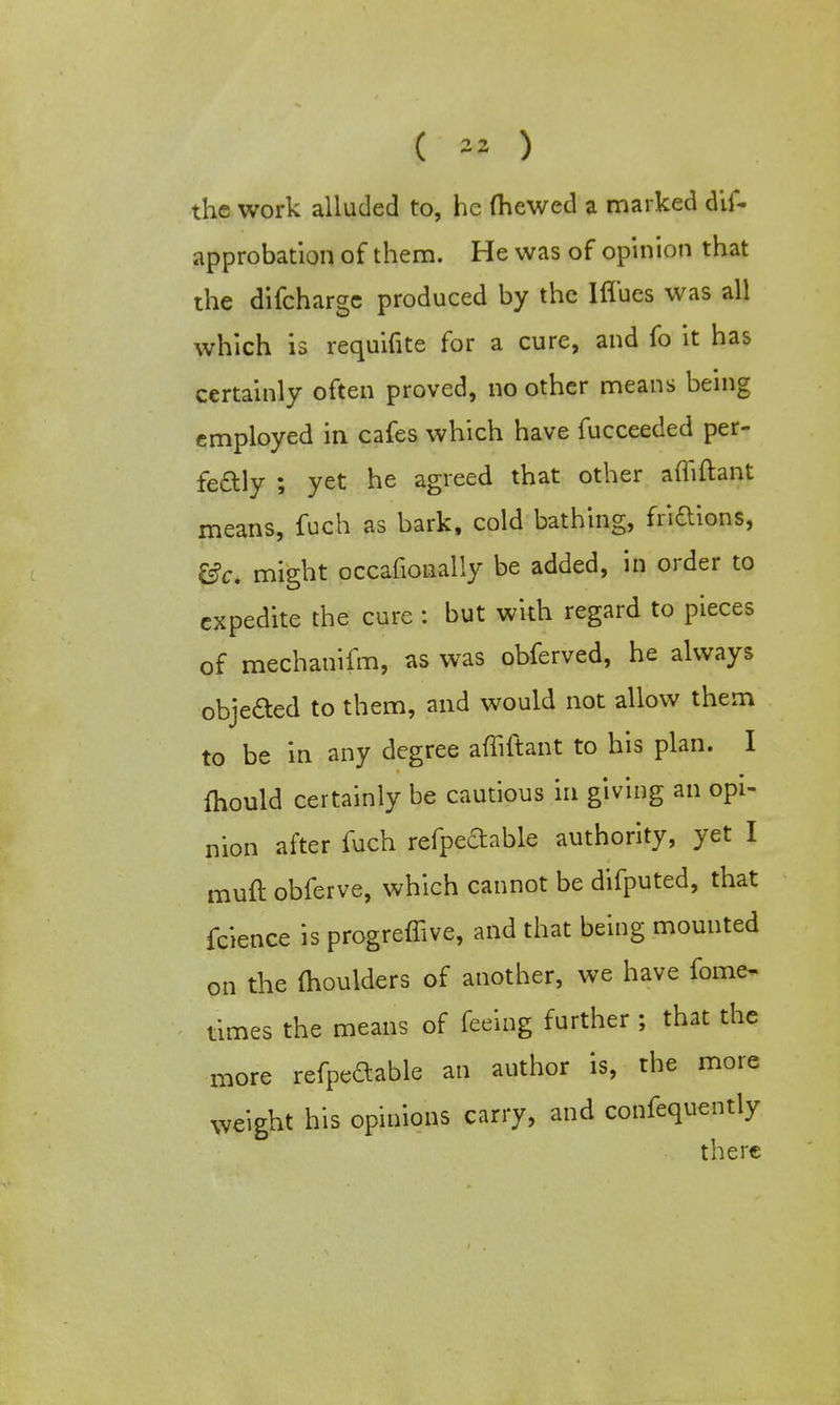 the work alluded to, he (hewed a marked dis- approbation of them. He was of opinion that the difcharge produced by the lflues was all which is requifite for a cure, and fo it has certainly often proved, no other means being employed in cafes which have fucceeded per- fectly ; yet he agreed that other afliftant means, fuch as bark, cold bathing, fridions, &c. might occafionally be added, in order to expedite the cure : but with regard to pieces of mechanifm, as was obferved, he always objeaed to them, and would not allow them to be in any degree afliftant to his plan. I fhould certainly be cautious in giving an opi- nion after fuch refpedable authority, yet I muft obferve, which cannot be difputed, that fcience is progreflive, and that being mounted on the moulders of another, we have fomo times the means of feeing further ; that the more refpedable an author is, the more weight his opinions carry, and confequently there