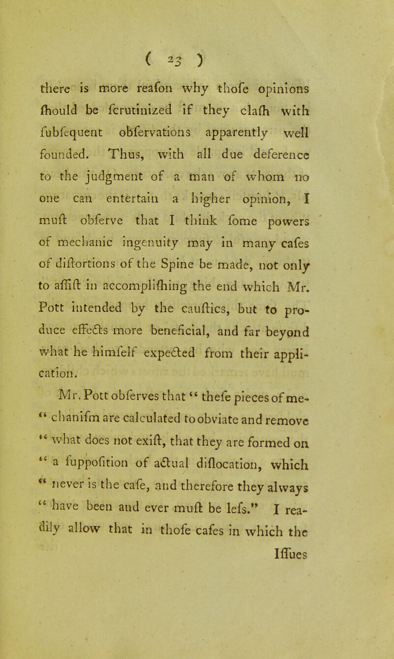 there is more reafon why thofe opinions jfhould be fcrutinized if they clafh with fubfequent obfervations apparently well founded. Thus, with all due deference to the judgment of a man of whom no one can entertain a higher opinion, I muft obferve that I think fome powers of mechanic ingenuity may in many cafes of difrortions of the Spine be made, not only to affift in accomplishing the end which Mr. Pott intended by the cauftics, but to pro- duce effects more beneficial, and far beyond what he himfelf expected from their appli- cation. Mr. Pott obferves that 44 thefe pieces of me- 44 chanifm are calculated to obviate and remove 14 what does not exift, that they are formed on 44 a fuppofition of actual diflocation, which 44 never is the cafe, and therefore they always 44 have been and ever muft be lefs. I rea- dily allow that in thofe cafes in which the Iflues