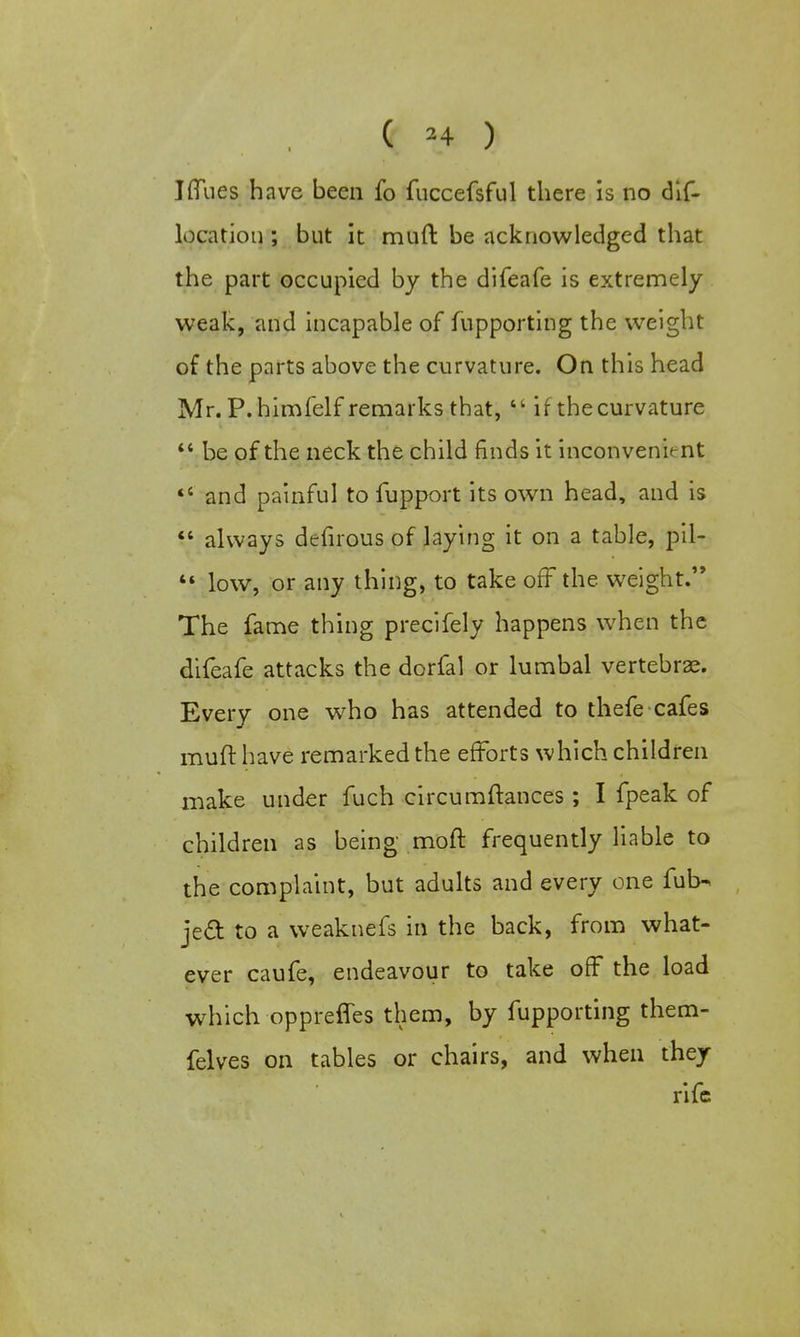 ( 24 ) J flues have been fo fuccefsful there is no dis- location ; but it muft be acknowledged that the part occupied by the difeafe is extremely weak, and incapable of Supporting the weight of the parts above the curvature. On this head Mr. P. himfelf remarks that,  if the curvature  be of the neck the child finds it inconvenient 46 and painful to fupport its own head, and is  always defirous of laying it on a table, pil- *« low, or any thing, to take off the weight. The fame thing precifely happens when the difeafe attacks the dorfal or lumbal vertebrae. Every one who has attended to thefe cafes muft have remarked the efforts which children make under fuch circumftances; I fpeak of children as being moft frequently liable to the complaint, but adults and every one fub- ject to a weaknefs in the back, from what- ever caufe, endeavour to take off the load which oppreffes them, by fupporting them- felves on tables or chairs, and when they rife