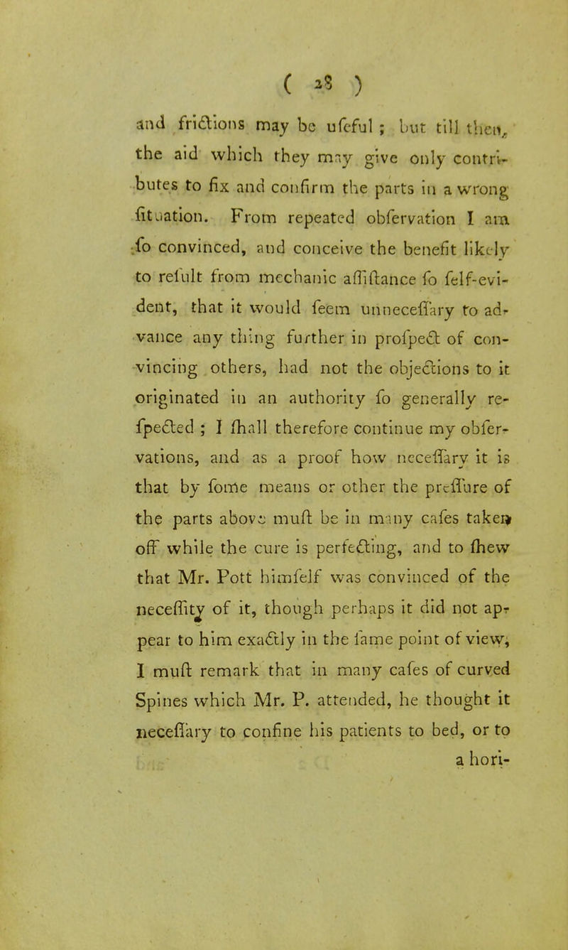 ( >3 ) and fridions may be ufeful ; but till then, the aid which they mr.y give only contri- butes to fix and confirm the parts in a wrong Titration. From repeated obfervation I am fo convinced, and conceive the benefit likely to relult from mechanic afMance fo felf-evi- dent, that it would feem unneceflary to ad* vance any thing further in profpeel: of con- vincing others, had not the objections to it originated in an authority fo generally re- flected ; I mall therefore continue my obfer^ vations, and as a proof how ncceffary it is that by fome means or other the preffure of the parts abov^ muft be in many cafes takei* off while the cure is perfecting, and to mew that Mr. Pott himfelf was convinced of the necemtj of it, though perhaps it did not apr pear to him exactly in the fame point of view, I muft remark that in many cafes of curved Spines which Mr. P. attended, he thought it necefiary to confine his patients to bed, or to a hori-