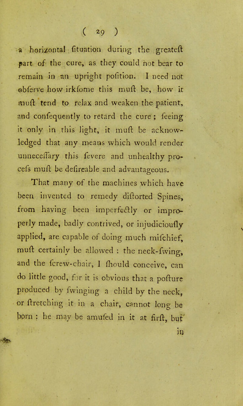 ( *9 ) a horizontal fituation during the greateft part of the cure, as they could hot bear to remain in an upright pofition. I need not ©bferve how irkfome this mull be, how it muft tend to relax and weaken the patient, and confequently to retard the cure ; feeing it only in this light, it muft be acknow- ledged that any means which would render unnecefTary this fevere and unhealthy pro- cefs muft be defireable and advantageous. That many of the machines which have been invented to remedy diftorted Spines, from having been imperfectly or impro- perly made, badly contrived, or injudicioufly applied., are capable of doing much mifchief, muft certainly be allowed : the neck-fwing, and the fcrew-chair, I mould conceive, can do little good, far it is obvious that a pofture produced by fwinging a child by the neck, or ftretching it in a chair, cannot long be torn : he may be amufed in it at firft, buf in