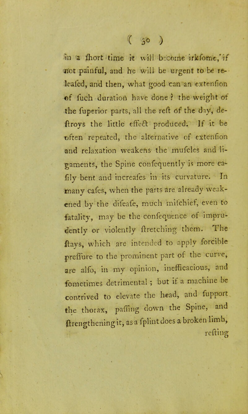 in a fhort time it will become irkfome/if jiot painful, and he will be urgent to be re- leafed, and then, what good can an extenfion ©f iuch duration have done ? the weight of the fuperior parts, all the reft of the diy, de- ftroys the little effect produced. If it be t)fcen repeated, the alternative of extenfion and relaxation weakens the mufcles and li- gaments, the Spine confequently is more ea- fily bent and increafes in its curvature. In many cafes, when the parts are already weak- ened by the difeafe, much milchief, even to fatality, may be the confequence of impru- dently or violently ftretching them. The ftays, which are intended to apply forcible preflure to the prominent part of the curve, are alfo, in my opinion, inefficacious, and fometimes detrimental ; but if a machine be contrived to elevate the head, and fupport the thorax, paffing down the Spine, and ftrengthening it, as a fplint does a broken limb, refting ,1