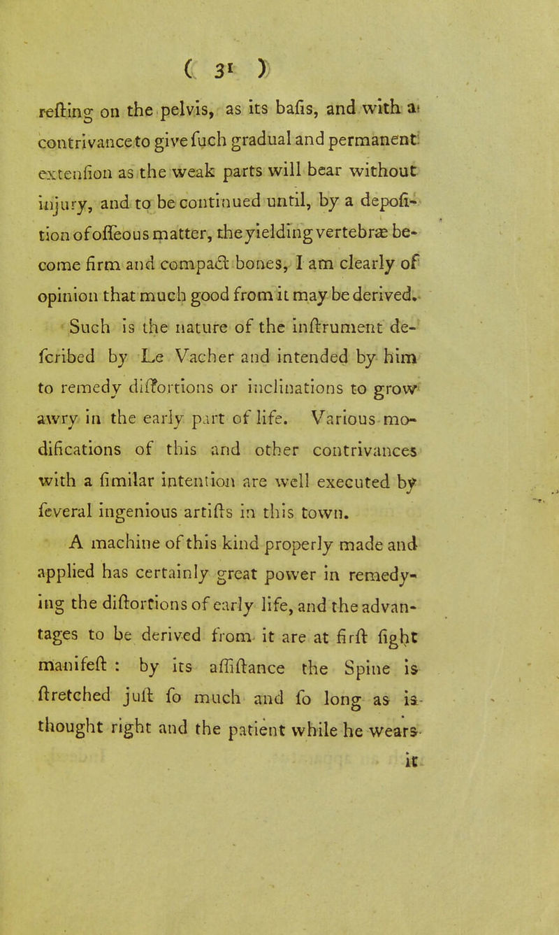 refting on the pelvis, as its bafis, and with a- contrivance to givefuch gradual and permanent extenlion as the weak parts will bear without injury, and to be continued until, by a depofi- tion ofoffeous matter, theyielding vertebrae be- come firm and compact bones, I am clearly of opinion that much good from it may be derived. Such is the nature of the instrument de- fcribed by Le Vacher and intended by him to remedy distortions or inclinations to grow awry in the early part of life. Various mo- difications of this and other contrivances with a limilar intent ion are well executed by feveral ingenious artifts in this town. A machine of this kind properly made and applied has certainly great power in remedy- ing the diftortions of early life, and the advan- tages to be derived from it are at firft fight manifeft : by its affiftance the Spine is ft retched juft fo much and fo long as is thought right and the patient while he wears it