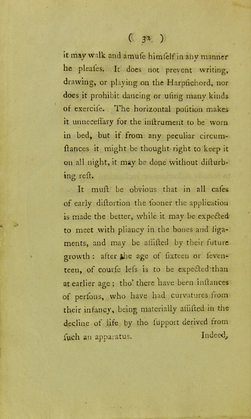 he pleales. It does not prevent writing, drawing, or playing on the Harpfichord, nor does it prohibit dancing or ufing many kinds of exerciie. The horizontal pofition makes it unneceffary for the inftrument to be worn in bed, but if from any peculiar circum- ftances it might be thought right to keep it on all night, it may be done without difturb- ing reft. It muft be obvious that in all cafes of early diftortion the iooner the application is made the better, while it may be expected to meet with pliancy in the bones and liga- ments, and may be afiifted by their future growth : after jjie age of lixteen or feven- teen, of courfe lefs is to be expected than at earlier age; tho' there have been inftauces of perfons, who have had curvatures from their infancy, being materially affifted in the decline of life by the. fupport derived from fuch an apparatus. Indeed,