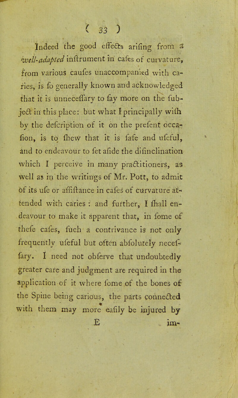 Indeed the good effects arifing from 3 well-adapted iriftrument in cafes of curvature, from various caufes unaccompanied with ca- ries, is fo generally known and acknowledged that it is unneceffary to fay more on the fub- ject in this place: but what I principally wifti by the defcription of it on the prefent occa- fion, is to fhew that it is fafe and ufeful, and to endeavour to fet afide the di (inclination which I perceive in many practitioners, as well as in the writings of Mr. Pott, to admit 6f its ufe or affiftance in cafes of curvature at- tended with caries : and further, I mall en- deavour to make it apparent that, in fome of thefe cafes, fuch a contrivance is not only frequently ufeful but often abfolutely necef- fary. 1 need not obferve that undoubtedly greater care and judgment are required in the application of it where fome of the bones of the Spine being carious, the parts connected with them may more eafily be injured by E im-