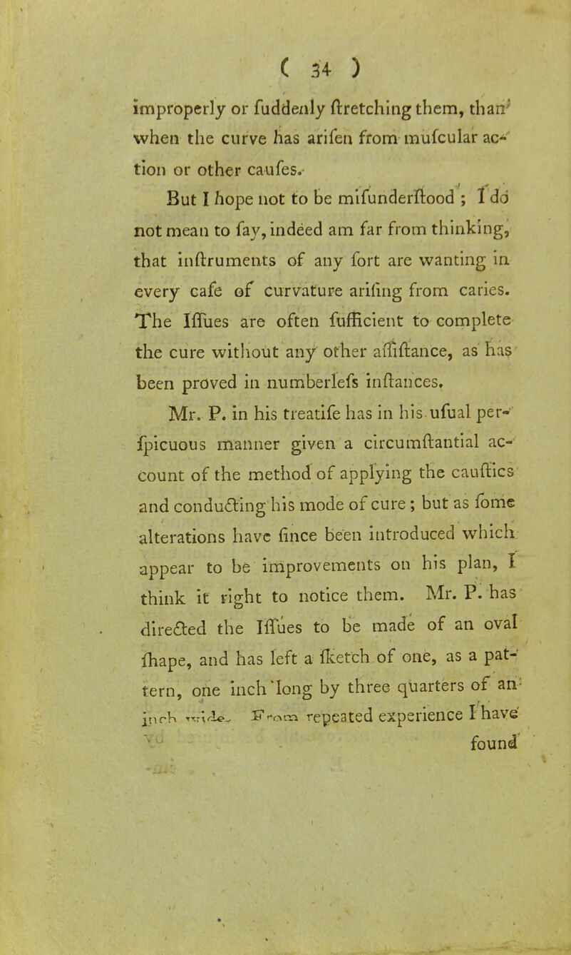 improperly or fuddenly ftretching them, than; when the curve has arifen from mufcular ac- tion or other caufes.- But I hope not to be mifunderftood ; I do not mean to fay, indeed am far from thinking, that inftruments of any fort are wanting in every cafe of curvature ariling from caries. The Iflues are often fufficient to complete the cure without any other aiTiftance, as has been proved in numberlefs inftances. Mr. P. in his treatife has in his ufual per- fpicuous manner given a circumftantial ac- count of the method of applying the canities and conducting his mode of cure; but as fome alterations have fince been introduced which appear to be improvements on his plan, I think it right to notice them. Mr. P. has directed the IfTues to be made of an oval ftiape, and has left a ftetch of one, as a pat- tern, one inch'long by three quarters of an: inch «M<i£, lf*om repeated experience I have found