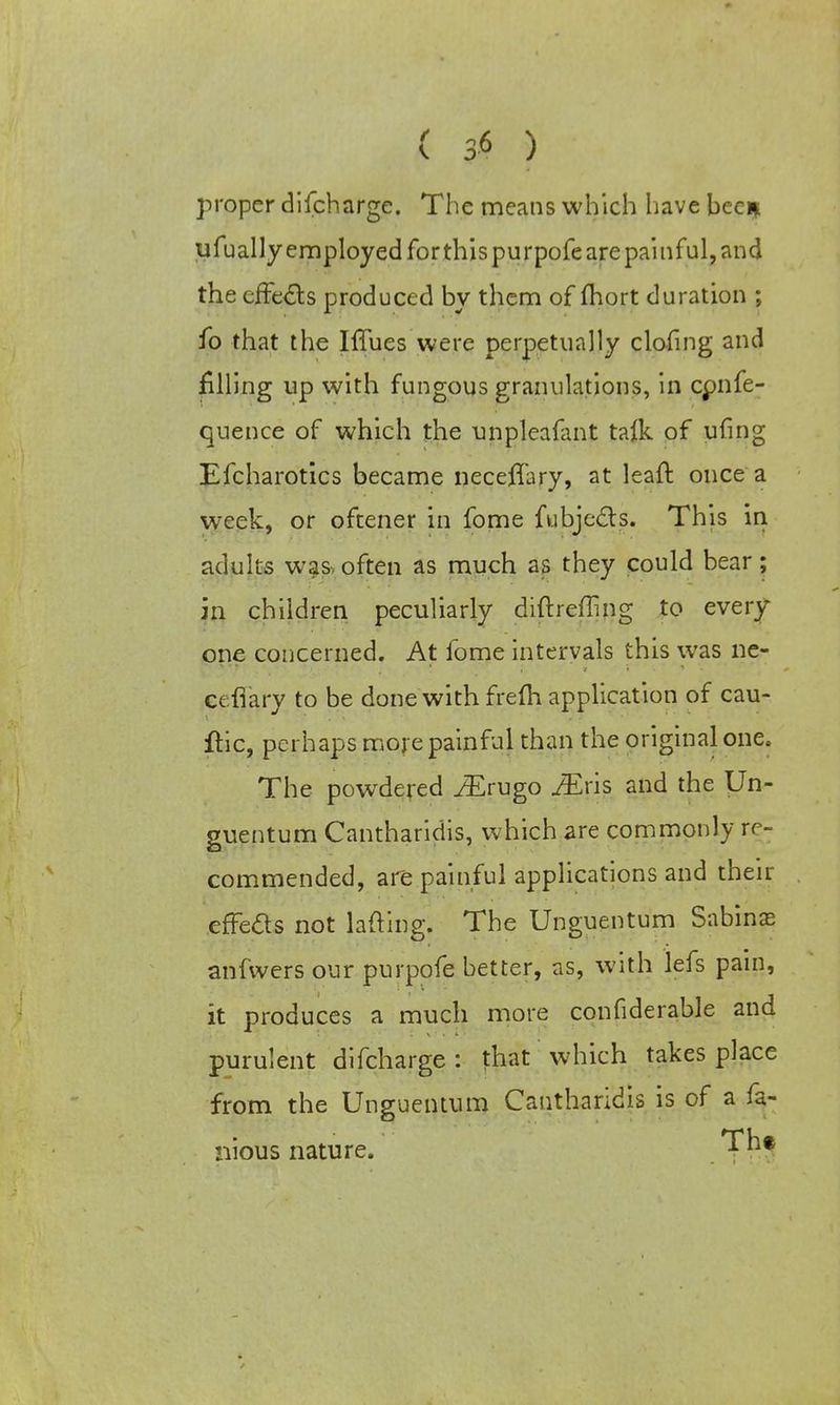 proper difcharge. The means which have been ufually employed for this purpofe are painful, and the effects produced by them of fhort duration ; fo that the Iffues were perpetually clofing and filling up with fungous granulations, in cpnfe- quence of which the unpleafant talk of ufing Efcharotics became neceffary, at leaft once a week, or oftener in fome fubjccls. This in adults was, often as much as they could bear; in children peculiarly diftreffing to every one concerned. At fome intervals this was ne- cefiary to be done with frefh application of cau- ftic, perhaps more painful than the original one. The powdered iErugo iEris and the Un- guentum Cantharidis, which are commonly re- commended, are painful applications and their effe&s not lading. The Unguentum Sabine anfwers our purpofe better, as, with lefs pain, it produces a much more confiderable and purulent difcharge : that which takes place from the Unguentum Cantharidis is of a fa- nious nature. Th*