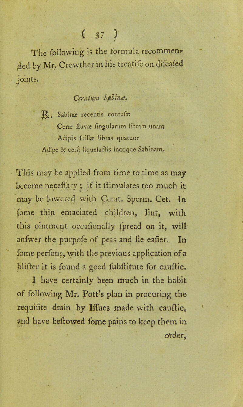 The following is the formula recornmen* 4ed by Mr. Crowther in his treatife on difeafe4 joints. Ceratum Siibina* 2^. Sabinae reccntis contufse Cerze fluvae fingularum libram unani Adipis fuillae libras quatuor Adipe & cera Iiquefactis incoque Sabinam. This may be applied from time to time as may become neceflary ; if it ftimulates too much it may be lowered with Cerat. Sperm. Cet. In fome thin emaciated children, lint, with, this ointment occafionally fpread on it, will anfwer the purpofe of peas and lie eafier. In fome perfons, with the previous application of a Hitter it is found a good fubftitute for cauftic. I have certainly been much in the habit of following Mr. Pott?s plan in procuring the requifite drain by Iffues made with cauftic, and have beftowed fome pains to keep them in order,