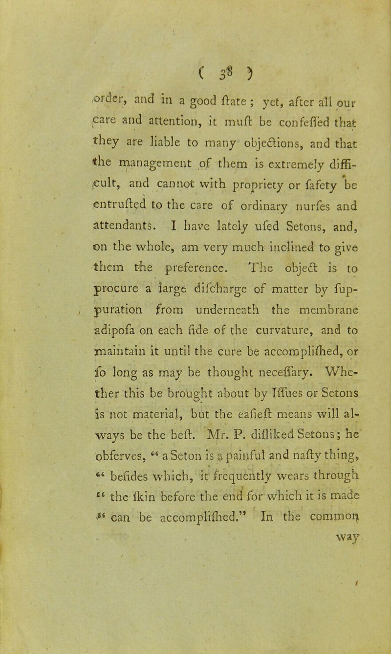 ^ .• st* y -v ' order, and hi a good ftate ; yet, after all our care and attention, it muft be confefled that they are liable to many objections, and that ♦he management of them is extremely diffi- cult, and cannot with propriety or fafety be entrufted to the care of ordinary nurfes and attendants. I have lately ufed Setons, and, on the whole, am very much inclined to give them the preference. The object is to procure a large difc'harge of matter by fup- pu ration from underneath the membrane adipofa on each fide of the curvature, and to maintain it until the cure be accomplished, or fo Jong as may be thought neceffary. Whe- ther this be brought about by Tffues or Setons is not material, but the eafieft means will al- ways be the beft. Mr. P. difliked Setons; he obferves, aSeton is a painful and nafty thing, ■ 64 befides which, it frequently wears through et the fkin before the end for which it is made <4t can be accomplished. In the common way