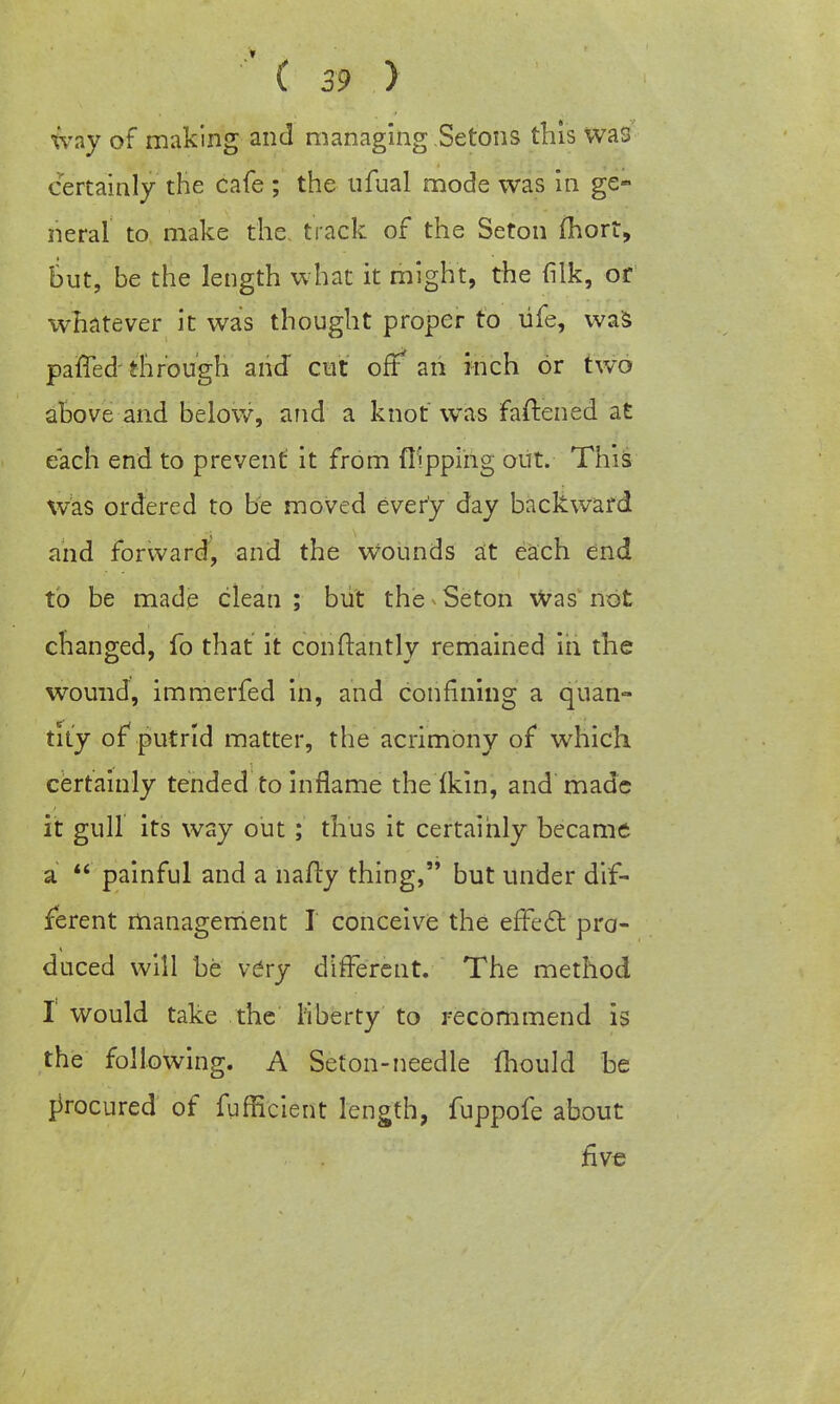 way of making and managing Setons this was certainly the cafe ; the tifual mode was in ge- neral to make the track of the Seton (hort, But, be the length what it might, the filk, or whatever it was thought proper to life, was pafTed through arid cut off an inch or two above and below, and a knot was fastened at each end to prevent it from flipping but. This was ordered to be moved every day backward and forward, and the Wounds at each end to be made clean; but the Seton Was not changed, fo that it conftantly remained in the wound, immerfed in, and confining a quan- tity of* putrid matter, the acrimony of which certainly tended to inflame the (kin, and made it gull its way out ; thus it certainly became a  painful and a nafty thing, but under dif- ferent management I conceive the effect pro- duced will be vCry different. The method I would take the liberty to recommend is the following. A Seton-needle fhould he procured of fufficient length, fuppofe about five