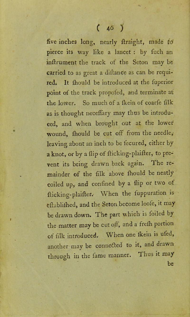 five inches long, nearly flraight, made 16 pierce its way like a lancet : by fuch an inflrument the track of the Seton may be carried to as great a diftance as can be requi- red. It fhould be introduced at the fuperior point of the track propofed, and terminate at the lower. So much Of a fkein of coarfe filk as is thought neceffary may thus be introdu- ced, and when brought out at the lower wound, fhould be cut off from the needle,' leaving about an inch to be fecured, either by a knot, or by a flip of flicking-plaifler, fo pre- vent its being drawn back again. The re- mainder of the filk above fhould be neatly coiled up, and confined by a flip or two of flicking-plainer.- When the fuppuration is eflablifhed, and the Seton become loofe, it may be drawn down. The part which is foiled by the matter may be cut off, and a frefh portion of filk introduced. When one Ikein is ufed, another may be conneaed to it, and drawn through in the fame manner. Thus it may be