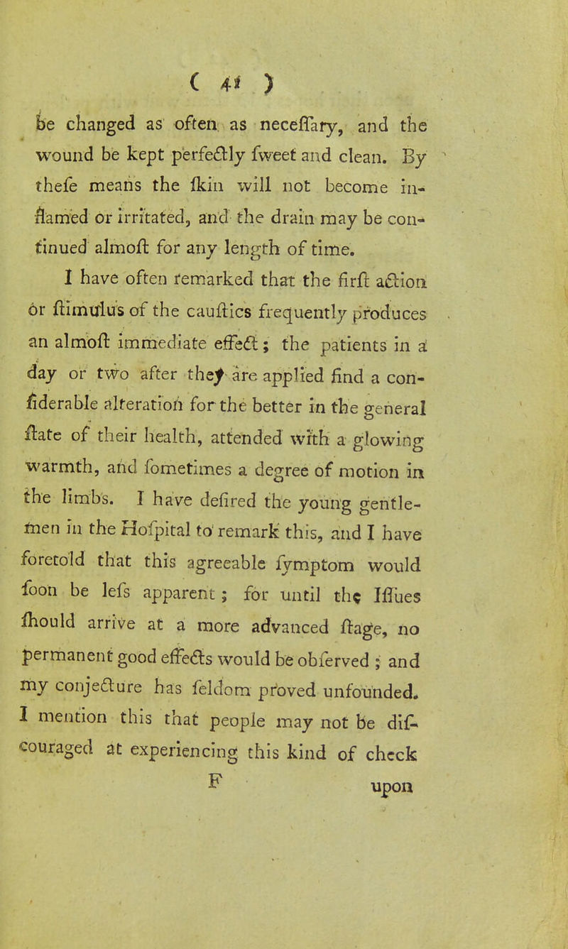 CM) be changed as often as neceflary, and the wound be kept perfectly fweet and clean. By thefe means the Ikin will not become in- rlamed or irritated, and the drain may be con- tinued almoft for any length of time. 1 have often remarked that the firft action 6r ftiniultfs of the cauftics frequently produces an almoft immediate effect; the patients in a day or two after thej are applied find a con- siderable alteration for the better in the general ffete of their health, attended wrth a glowing warmth, and fometimes a degree of motion in the limbs. I have defired the young gentle- men in the Hofpital to'remark this, and I have foretold that this agreeable fymptom would foon be lefs apparent; for until the Iflues mould arrive at a more advanced ftage, no permanent good effects would be obferved ; and my conjecture has feldom proved unfounded. I mention this that people may not be dif- couraged at experiencing this kind of check F upon