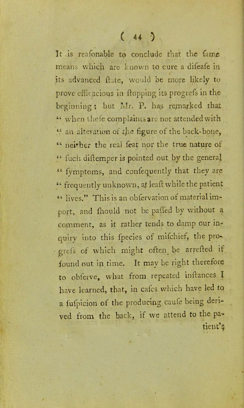 It is renfonable to conclude that the fame means which are known to cure a difeafe in its advanced Hate, would be more likely to prove effi< acious in flopping its progrefs in the beginning; hut Mr. P. has remarked that  when Uiefe complaints arc not attended with V. an alteration of t}ie figure of the back-bone,  neirher the real feat nor the true nature of  fuch diftemper is pointed out by the genera^  fymptoms, and confequently that they are  frequently unknown, a,t leaft while the patient  lives. This is an obfervation of material im- port, and fhould not be palled by without a comment, as it rather tends to damp Our in- quiry into this fpecies of mifchief, the pro- grefs of which might often_ be arretted if found out in time. It may be right therefore to ohferve, what from repeated inftances I have learned, that, in cafes which have led to a fufpicion of the producing caufe being deri- ved from the back, if we attend to the pa- tient'$