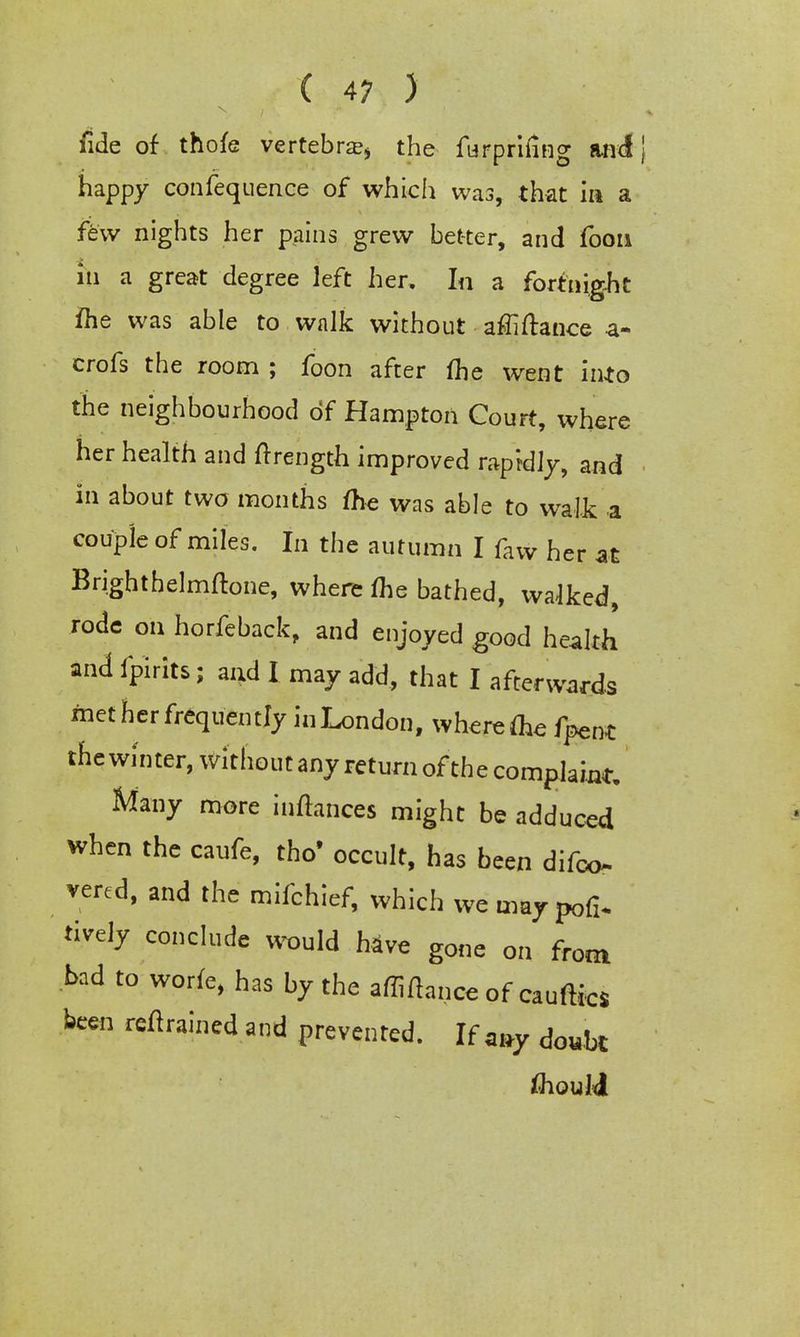 fide of thofe vertebra^ the furpriiing and happy confequence of which was, that in a few nights her pains grew better, and foon in a great degree left her. In a fortnight ihe was able to walk without affiftance a- crofs the room ; foon after fhe went into the neighbourhood of Hampton Court, where her health and ftrength improved rapidly, and in about two months me was able to walk a couple of miles. In the autumn I faw her at Brighthelmftone, where flie bathed, walked, rode on horfeback, and enjoyed good health and fpirits; and I may add, that I afterwards met her frequently in London, where foe fpent the winter, without any return of the complaint. Many more inflances might be adduced when the caufe, tho' occult, has been difoo* vered, and the mifchief, which we may pofi. lively conclude would have gone on from bad to worfe, has by the affiftance of causes been retrained and prevented. If *j*y doubt fliouli