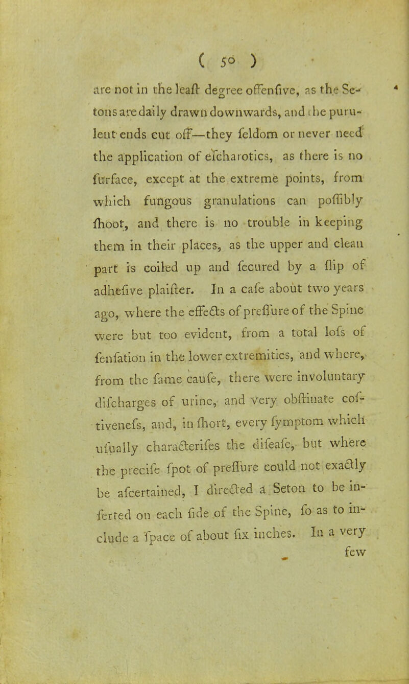 ( 5° ) are not in the leaft degree orTenfive, as the Se- tons are daily drawn downwards, and i he puru- lent ends cut off—they feldom or never need the application of efcharotics, as there is no fur face, except at the extreme points, from which fungous granulations can poffibly moot, and there is no trouble in keeping them in their places, as the upper and clean part is coiled up and fecured by a flip of adhefive plaifter. In a cafe about two years ago, where the effe&s of preffureof the Spine were but too evident, from a total lofs of fenfation in the lower extremities, and where, from the fame caufe, there were involuntary difcharges of urine, and very obftinate cof- tivenefs, and, in fhort, every fymptom which ufually charafterifes the difeafe, but where the precife fpot of preflure could not exaftly be afcertained, I directed a Seton to be in- ferred on each fide of the Spine, fo as to in- clude a fpace of about fix inches. In a very few