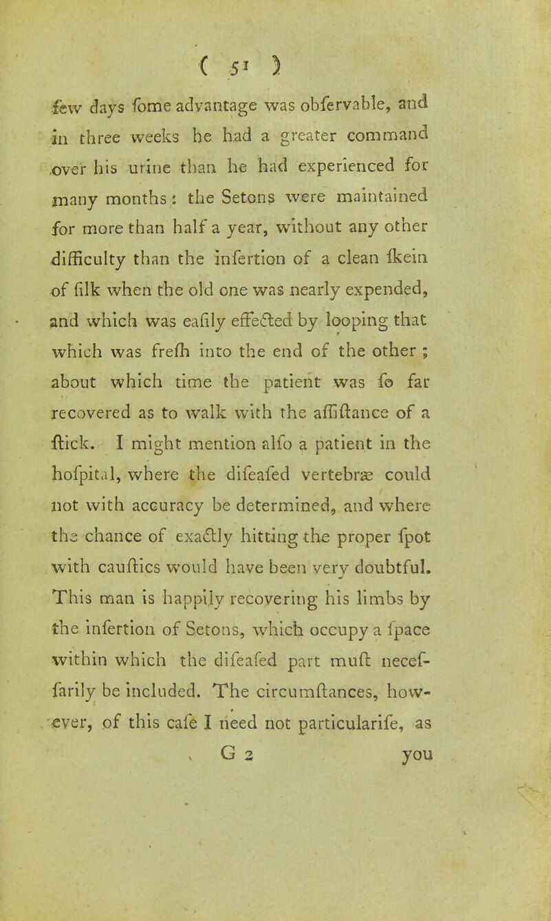 few days fome adyantage was obfervahle, and in three weeks he had a greater command .over his urine than he had experienced for many months: the Setons were maintained for more than half a year, without any other difficulty than the infertion of a clean Ikein of (ilk when the old one was nearly expended, and which was eafily effected by looping that which was frefh into the end of the other ; about which time the patient was fo far recovered as to walk with the affiftanee of a ftick. I might mention alfo a patient in the hofpital, where the difeafed vertebras could not with accuracy be determined, and where the chance of exactly hitting the proper fpot with cauftics would have been very doubtful. This man is happily recovering his limbs by the infertion of Setons, which occupy a ipace within which the difeafed part muft necef- farily be included. The circumftances, how- ever, of this cafe I need not particularife, as G 2 you