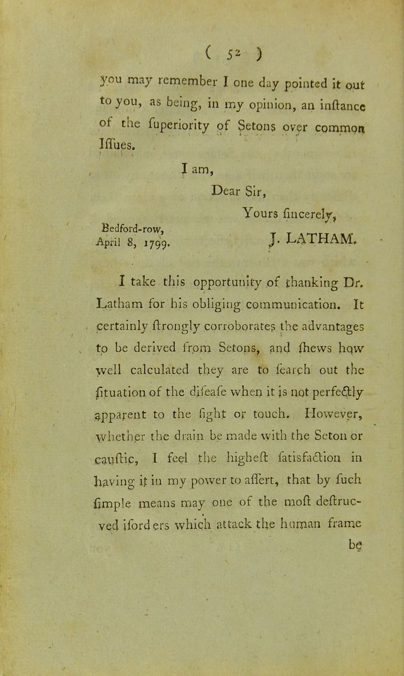 ( 5* ) you may remember I one day pointed it out to you, as being, in my opinion, an inftancc of the fuperiority of Setons over commpn Iffues. I am, Dear Sir, Yours fmcerely, Bedford-row, April 8, 1799. J* LATHAM. I take this opportunity of thanking Dr. Latham for his obliging communication. It certainly ftrongly corroborates the advantages to be derived from Setons, and (hews hqw well calculated they are to fearch out the fituation of the diieafe when it js not perfectly apparent to the fight or touch. However, whether the drain be made with the Seton or cauftic, I feel the higheft fatisfaclion in having if in my power to aflert, that by fuch fimple means may one of the moft deftruc- ved iforders which attack the human frame be