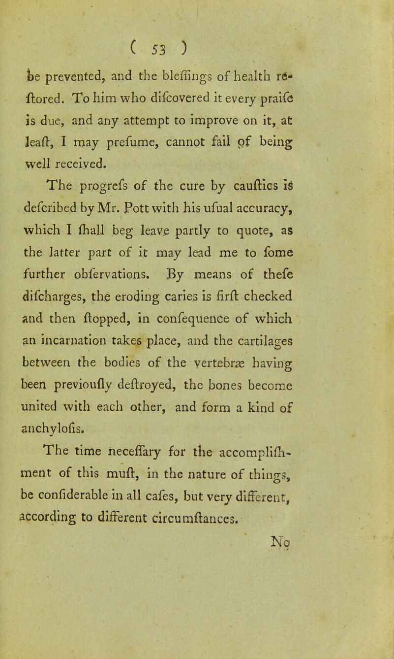 foe prevented, and the bleffings of health rtf- fhored. To him who difcovered it every praife is due, and any attempt to improve on it, at leaft, I may prefume, cannot fail pf being well received. The progrefs of the cure by cauftics is defcribed by Mr. Pott with his ufual accuracy, which I mail beg leave partly to quote, as the latter part of it may lead me to fome further obfervations. J3y means of thefe difcharges, the eroding caries is firfr. checked and then flopped, in confequence of which an incarnation takes place, and the cartilages between the bodies of the vertebras having been previoully deftroyed, the bones become united with each other, and form a kind of anchylofis. The time neceffary for the accomplifh- ment of this muft, in the nature of things, be confiderable in all cafes, but very different, according to different circumftances. No