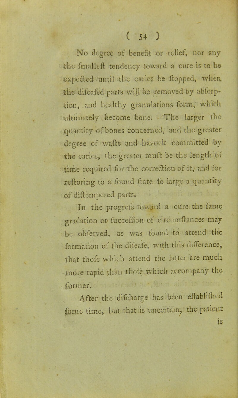 No degree of benefit or relief, nor any the fmallcft tendency toward a cure is to be expected until the caries be flopped, when the difeafed parts will be removed by abforp- tion, and healthy granulations form, which idtimalely become bone. • The larger the quantity of bones concerned, and the greater degree of wafte and havock committed <bv the caries, the greater muft be the length of time required for the correction of it, and for reftoring to a found ftate fo large a quantity of diftempered parts. In the progrefs toward a cure the fame gradation or fucceffion of circumftances may be obferved, as was found to attend the formation of the difeafe, with this difference, that thofe which attend the latter are much more rapid than thofe which accompany the former. After the difcharge has been eflablimed fame time, but that is uncertain, the patient is