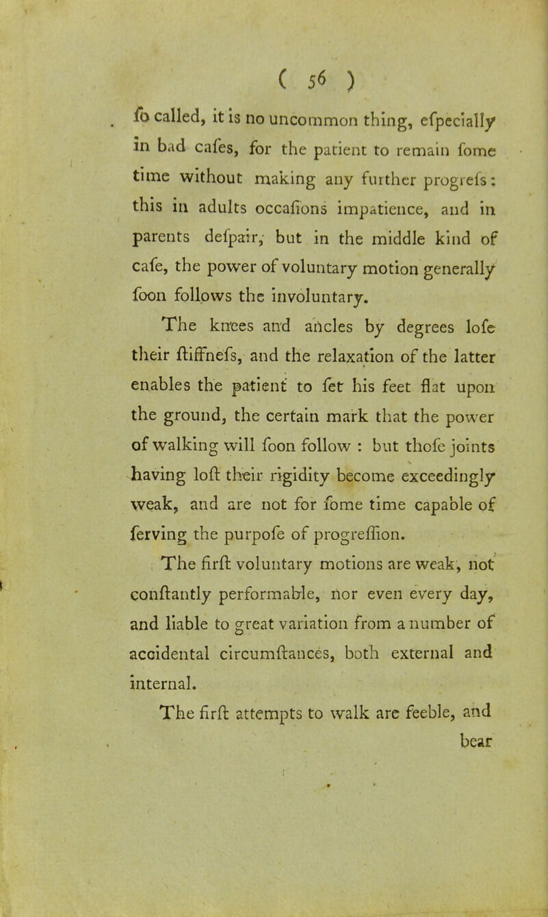 fo called, it is no uncommon thing, efpecially in bad cafes, for the patient to remain fome time without making any further progrefs: this in adults occasions impatience, and in parents defpair, but in the middle kind of cafe, the power of voluntary motion generally foon follows the involuntary. The kirees and ancles by degrees lofe their ftiffnefs, and the relaxation of the latter enables the patient to fetr his feet flat upon the ground, the certain mark that the power of walking will foon follow : but thofe joints having loft their rigidity become exceedingly weak, and are not for fome time capable of ferving the purpofe of progreffion. The firft voluntary motions are weak, not conftantly performatrle, nor even every day, and liable to great variation from a number of accidental circumftances, both external and internal. The firft attempts to walk are feeble, and bear 9