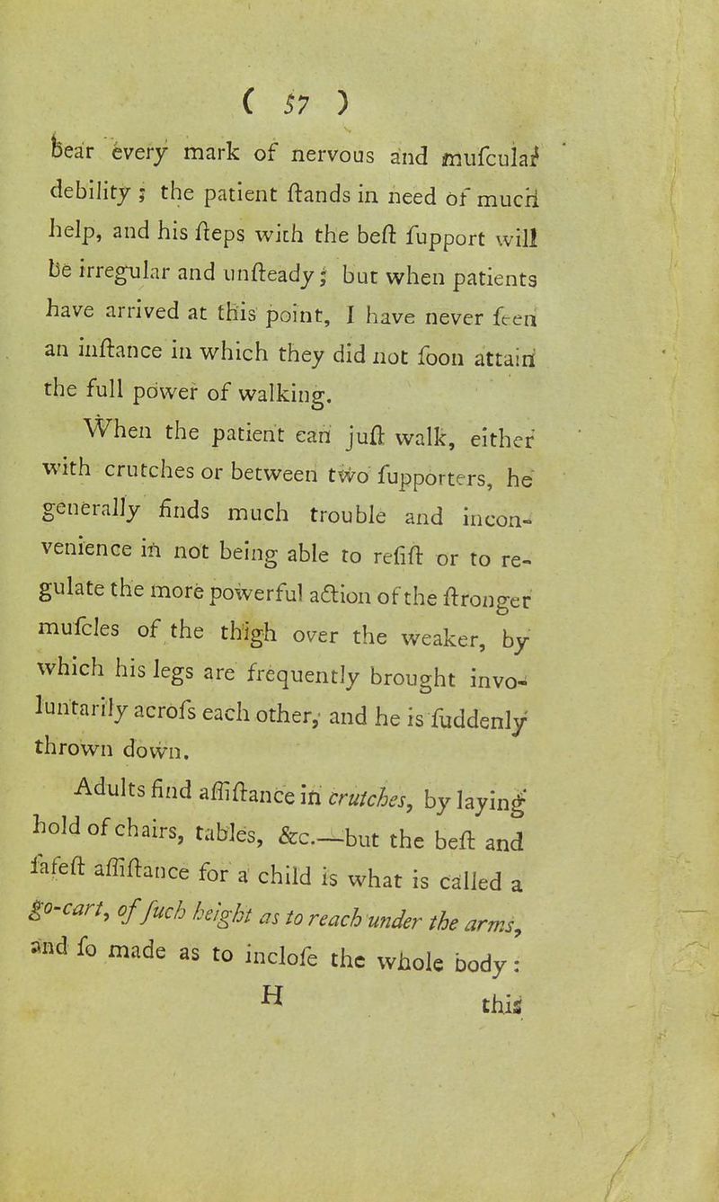( $7 ) bear every mark of nervous and mufculaif debility ; the patient ftands in need of mucri help, and his fteps with the beft fupport will be irregular and unfteady j but when patients have arrived at this point, I have never feed an inftance in which they did not foon attain the full power of walking. When the patient can juft walk, either' with crutches or between two fupporters, he generally finds much trouble and incon- venience in not being able to refift or to re- gulate the more powerful aftion of the ftronger mufcles of the thigh over the weaker, by which his legs are frequently brought invo- luntarily acrofs each other, and he is fuddenly thrown down. Adults find affiftance IH crutches, by laying hold of chairs, tables, &c.-but the beft and fafeft affiftance for a child is what is called a go-cart, offuch height as to reach under the arms, and fo made as to inclofe the whole body : H this