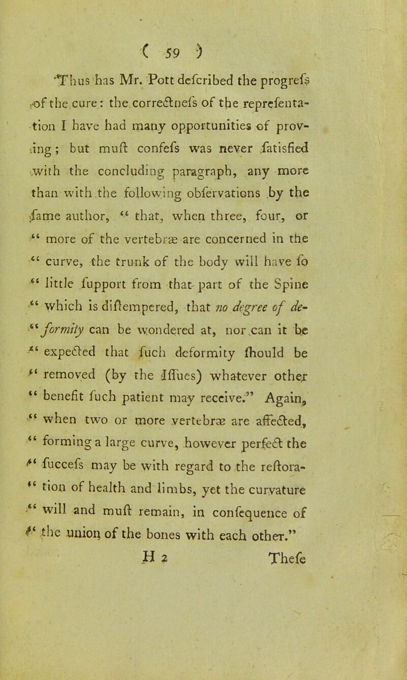 'Thus has Mr. Pott dcfcribed the progrefs of the cure: the correctnefs of the reprefenta- tion I have had many opportunities of prov- ing ; but mult confefs was never .fatisfied .with the concluding paragraph, any more than with the following obfervations by the ;fame author, that, when three, four, or  more of the vertebras are concerned in the tc curve, the trunk of the body will have fo  little fupport from that-part of the Spine which is diAempered, that no degree of de-  fortuity can be wondered at, nor can it be *' expecled that .fuch deformity mould be  removed (by the IfTues) whatever other  benefit fuch patient may receive. Again,  when two or more vertebras are affected,  forming a large curve, however perfect the <*' fuccefs may be with regard to the reftora- *' tion of health and limbs, yet the curvature  will and mult remain, in confequence of the union of the bones with each other. H 2 Thefe