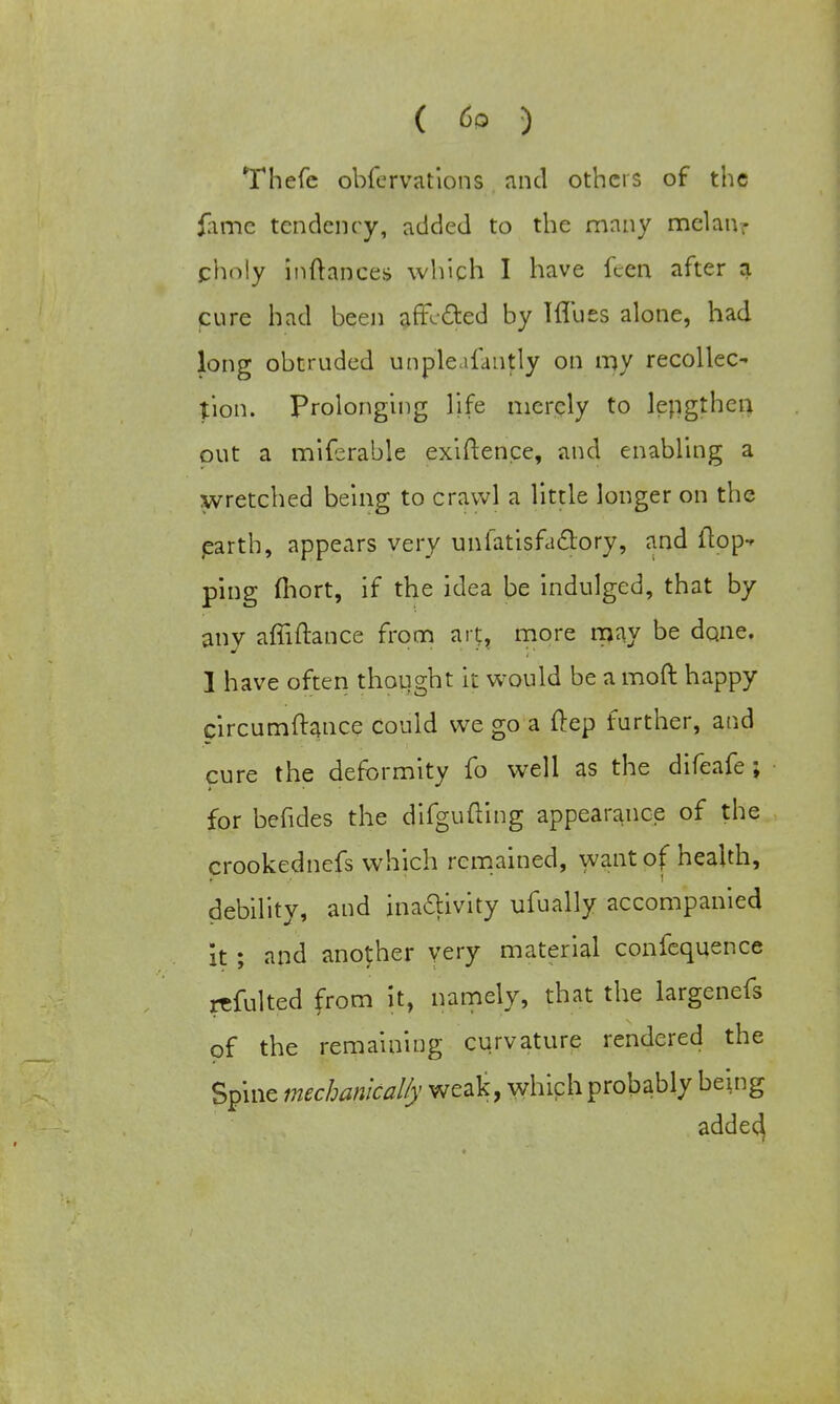 ( 6° ) Thefe obfcrvations and others of the fame tendency, added to the many melanr pholy inftances which I have fcen after a cure had been affected by Iflucs alone, had long obtruded unpleafantly on my recoiled tion. Prolonging life merely to lepgthen out a miferable exiften.ee, and enabling a wretched being to crawl a little longer on the earth, appears very uniatisfaclory, and (top- ping fiiort, if the idea be indulged, that by any affiftance from art, more may be done. 1 have often thought it would be a moft happy circumftance could we go a ftep further, and cure the deformity fo well as the difeafe ; for befides the difgufting appearance of the crookednefs which remained, want of health, debility, and inactivity ufually accompanied k ; and another very material confequence rrfulted from it, namely, that the largenefs of the remaining curvature rendered the Spine mechanically weak, which probably being adde^