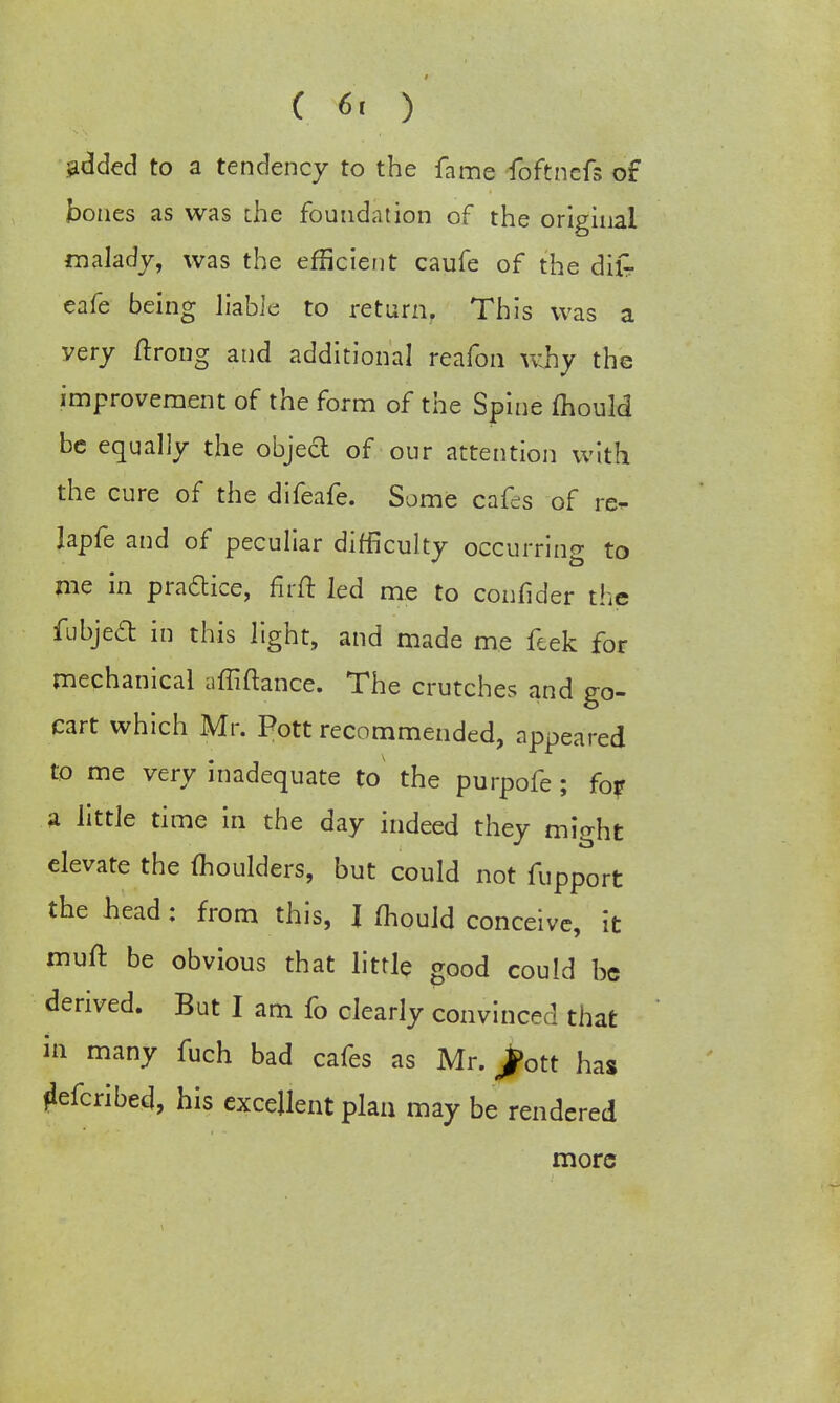 added to a tendency to the fame foftnefs of bones as was the foundation of the original malady, was the efficient caufe of the dilr cafe being liable to return. This was a very ftrong and additional reafon why the improvement of the form of the Spine mould be equally the object of our attention with the cure of the difeafe. Some cafes of re- lapfe and of peculiar difficulty occurring to me in practice, firft led me to confider the fubjecl in this light, and made me feek for mechanical affiftance. The crutches and go- cart which Mr. Pott recommended, appeared to me very inadequate to the purpofe; fo? a little time in the day indeed they might elevate the moulders, but could not fupport the head: from this, } mould conceive, it muff, be obvious that little good could be derived. But I am fo clearly convinced that in many fuch bad cafes as Mr. ^ott has flefcribed, his excellent plan may be rendered more