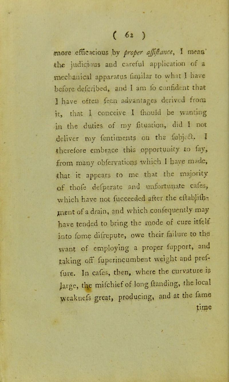 ■more efficacious by proper ajjiftance, I meaa' the judicious and careful application of a mechanical apparatus (imilar to whnt I have before described, and 1 am fo confident that 1 have often fe.en advantages derived from it, that I conceive I mould be wanting in the duties of my .fituation, did I not deliver my fen ti merits on the fub^ct. I therefore embrace this opportunity to fay, from many obfervations -which I baye made, that it appears to me that the majority of thofe defperate and unfortunate cafes, which have not fucceeded after the eftabjifb- jtnent of a drain, and which confequentiy may have tended to bring the mode of cure it-felt jinto fome difrepute, owe their failure to the want of employing a proper fupport, and taking oft fuperincumbent weight and pref- fure. In cafes, then, where the curvature is Jarge, tl^e mifchiefof long {landing, the local weaknefs great, producing, and at the fame time