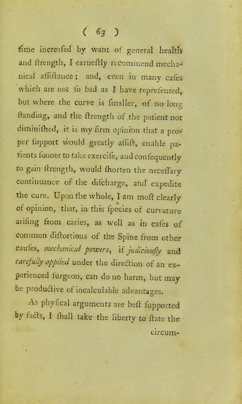 fime increafed by want of general health- and ftrength, I earneftly recommend mecha^' nical sffiftance; and, even in many cafes which are not fo bad as I have reprefented, but where the curve is fmaller, of no long landing, and the ftrength of the patient not diminiftSed, it is my firm opinion that a pro-' per fupport would greatly affift, enable pa- tients fooner to take exercife^and confequently to gain ftrength, would ftiorten the neceftary continuance of the difcharge, and* expedite the cure. Upon the whole, 1 am moft clearly of opinion, that, in this fpecies of curvature arifing from caries, as well as in cafes o£ common diftortions of the Spine from other caufes, mechanical powers, if judickujly and carefully appliedunder the direclion of an ex- perienced furgeon, can do no harm, but may be produ&ive of incalculable advantages, As phyfical arguments are heft fupported by has,-1 mall take the liberty to ftate the circum-