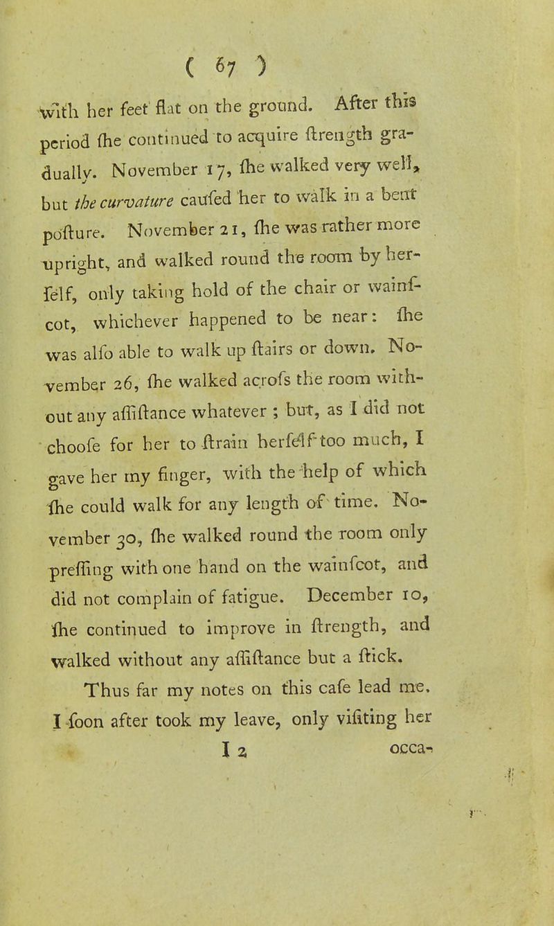 With her feet flat on the ground. After this period me continued to acquire ftrengtb gra- dually. November 17, me walked very well, but the curvature caufed her to walk in a bent pofture. November 21, me was rather more upright, and walked round the room by her- felf, only taking hold of the chair or wainf- cot, whichever happened to be near: fhe was alfo able to walk up flairs or down. No- vember 26, me walked acrofs the room with- out any affiftance whatever ; but, as I did not choofe for her to ft rain herfelftoo much, I gave her my finger, with the help of which fhe could walk for any length of time. No- vember 30, (he walked round the room only prefling with one hand on the wainfcot, and did not complain of fatigue. December 10, fhe continued to improve in ftrength, and walked without any affiftance but a ftick. Thus far my notes on this cafe lead me. I foon after took my leave, only vifiting her I 2, occa^